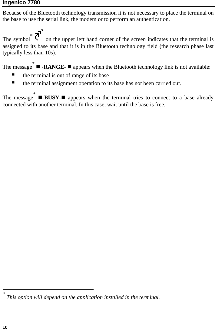 Ingenico 7780  Because of the Bluetooth technology transmission it is not necessary to place the terminal on the base to use the serial link, the modem or to perform an authentication.  The symbol*  on the upper left hand corner of the screen indicates that the terminal is assigned to its base and that it is in the Bluetooth technology field (the research phase last typically less than 10s).  The message*  -RANGE-  appears when the Bluetooth technology link is not available:  the terminal is out of range of its base   the terminal assignment operation to its base has not been carried out.  The message* -BUSY- appears when the terminal tries to connect to a base already connected with another terminal. In this case, wait until the base is free.                                                                          * This option will depend on the application installed in the terminal.  10   
