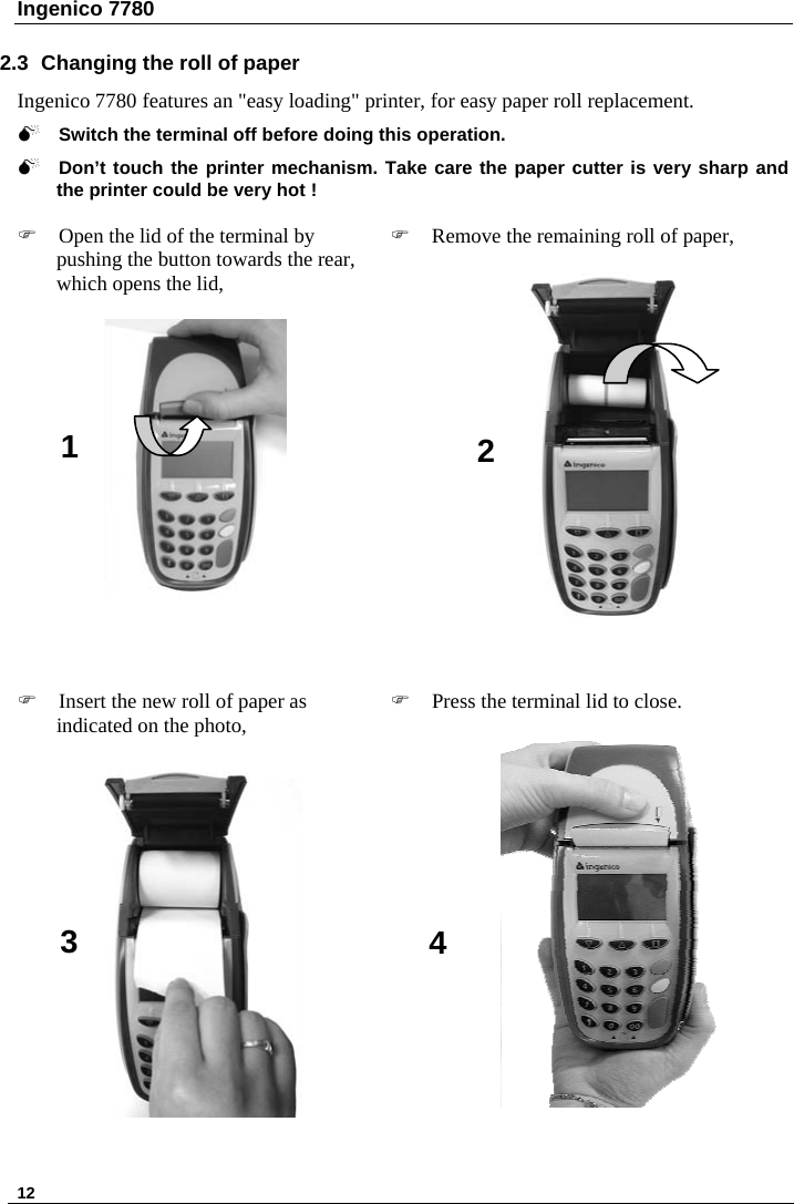Ingenico 7780   12   2.3  Changing the roll of paper  Ingenico 7780 features an &quot;easy loading&quot; printer, for easy paper roll replacement.  0 Switch the terminal off before doing this operation.   0 Don’t touch the printer mechanism. Take care the paper cutter is very sharp and the printer could be very hot !  ) Open the lid of the terminal by pushing the button towards the rear, which opens the lid,    ) Remove the remaining roll of paper,       ) Insert the new roll of paper as indicated on the photo,     ) Press the terminal lid to close.    1  23  4     