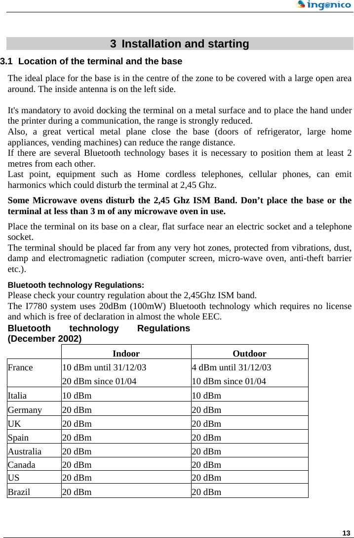     13  3  Installation and starting 3.1  Location of the terminal and the base The ideal place for the base is in the centre of the zone to be covered with a large open area around. The inside antenna is on the left side.  It&apos;s mandatory to avoid docking the terminal on a metal surface and to place the hand under the printer during a communication, the range is strongly reduced.  Also, a great vertical metal plane close the base (doors of refrigerator, large home appliances, vending machines) can reduce the range distance. If there are several Bluetooth technology bases it is necessary to position them at least 2 metres from each other. Last point, equipment such as Home cordless telephones, cellular phones, can emit harmonics which could disturb the terminal at 2,45 Ghz.  Some Microwave ovens disturb the 2,45 Ghz ISM Band. Don’t place the base or the terminal at less than 3 m of any microwave oven in use.  Place the terminal on its base on a clear, flat surface near an electric socket and a telephone socket. The terminal should be placed far from any very hot zones, protected from vibrations, dust, damp and electromagnetic radiation (computer screen, micro-wave oven, anti-theft barrier etc.). Bluetooth technology Regulations: Please check your country regulation about the 2,45Ghz ISM band. The I7780 system uses 20dBm (100mW) Bluetooth technology which requires no license and which is free of declaration in almost the whole EEC. Bluetooth technology Regulations (December 2002)    Indoor Outdoor France  10 dBm until 31/12/03  4 dBm until 31/12/03    20 dBm since 01/04  10 dBm since 01/04 Italia  10 dBm  10 dBm Germany  20 dBm  20 dBm UK  20 dBm  20 dBm Spain  20 dBm  20 dBm Australia  20 dBm  20 dBm Canada  20 dBm  20 dBm US  20 dBm  20 dBm Brazil  20 dBm  20 dBm   