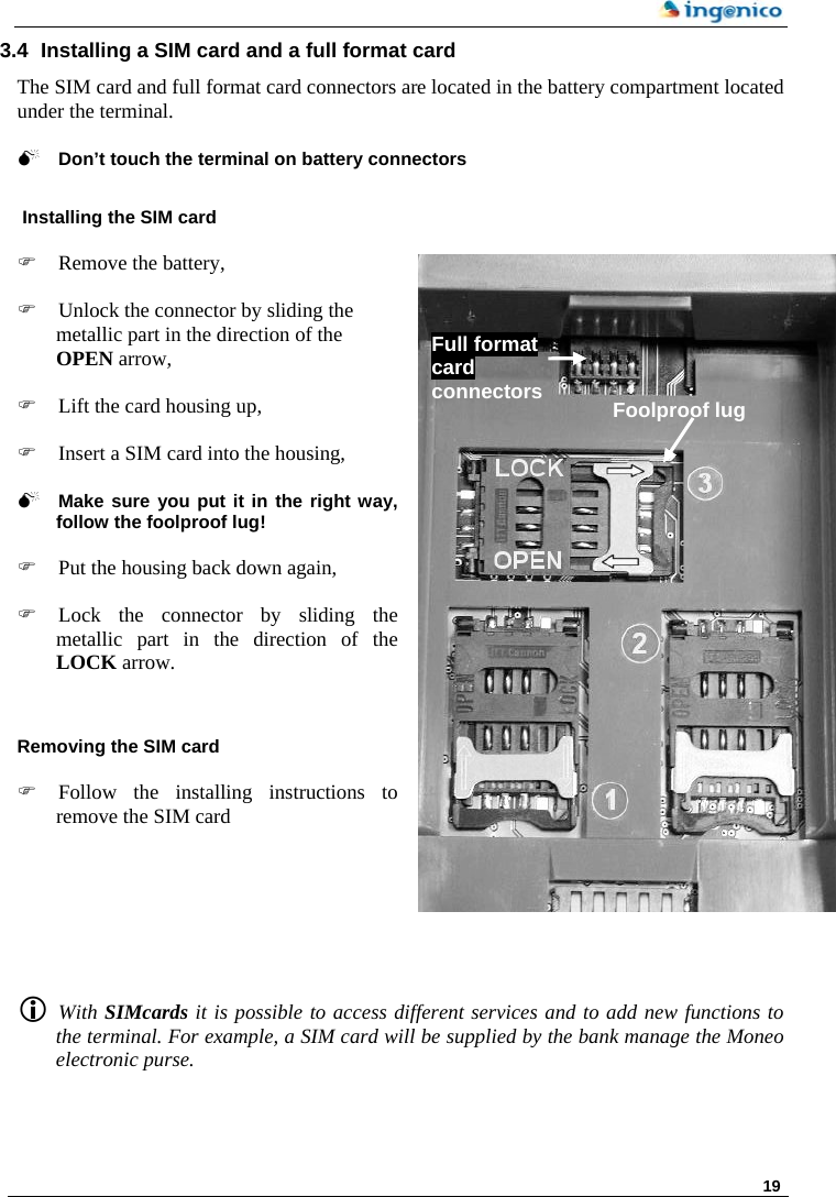     19 3.4  Installing a SIM card and a full format card The SIM card and full format card connectors are located in the battery compartment located under the terminal.   0 Don’t touch the terminal on battery connectors   Installing the SIM card   ) Remove the battery,  Full format card connectors  Foolproof lug ) Unlock the connector by sliding the metallic part in the direction of the OPEN arrow,  ) Lift the card housing up,  ) Insert a SIM card into the housing,  0 Make sure you put it in the right way, follow the foolproof lug!  ) Put the housing back down again,  ) Lock the connector by sliding the metallic part in the direction of the LOCK arrow.   Removing the SIM card   ) Follow the installing instructions to remove the SIM card         L With SIMcards it is possible to access different services and to add new functions to the terminal. For example, a SIM card will be supplied by the bank manage the Moneo electronic purse.  