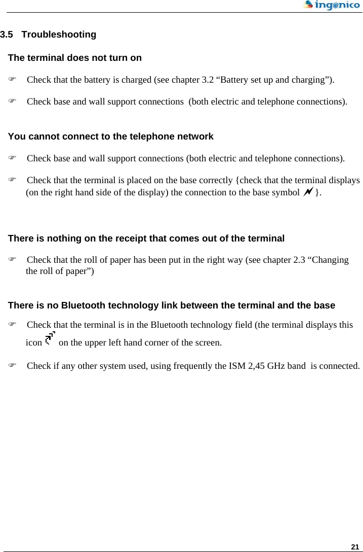     21     3.5  Troubleshooting The terminal does not turn on   ) Check that the battery is charged (see chapter 3.2 “Battery set up and charging”).  ) Check base and wall support connections  (both electric and telephone connections).  You cannot connect to the telephone network  ) Check base and wall support connections (both electric and telephone connections).  ) Check that the terminal is placed on the base correctly {check that the terminal displays (on the right hand side of the display) the connection to the base symbol a}.   There is nothing on the receipt that comes out of the terminal  ) Check that the roll of paper has been put in the right way (see chapter 2.3 “Changing the roll of paper”)  There is no Bluetooth technology link between the terminal and the base  ) Check that the terminal is in the Bluetooth technology field (the terminal displays this icon   on the upper left hand corner of the screen.   ) Check if any other system used, using frequently the ISM 2,45 GHz band  is connected.    