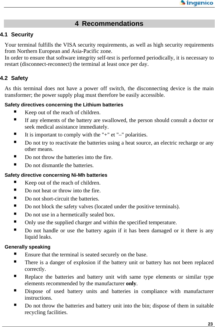    23  4 Recommendations 4.1 Security Your terminal fulfills the VISA security requirements, as well as high security requirements from Northern European and Asia-Pacific zone. In order to ensure that software integrity self-test is performed periodically, it is necessary to restart (disconnect-reconnect) the terminal at least once per day. 4.2 Safety As this terminal does not have a power off switch, the disconnecting device is the main transformer; the power supply plug must therefore be easily accessible. Safety directives concerning the Lithium batteries  Keep out of the reach of children.  If any elements of the battery are swallowed, the person should consult a doctor or seek medical assistance immediately.  It is important to comply with the &quot;+&quot; et &quot;–&quot; polarities.  Do not try to reactivate the batteries using a heat source, an electric recharge or any other means.  Do not throw the batteries into the fire.  Do not dismantle the batteries. Safety directive concerning Ni-Mh batteries  Keep out of the reach of children.  Do not heat or throw into the fire.  Do not short-circuit the batteries.  Do not block the safety valves (located under the positive terminals).  Do not use in a hermetically sealed box.  Only use the supplied charger and within the specified temperature.  Do not handle or use the battery again if it has been damaged or it there is any liquid leaks. Generally speaking   Ensure that the terminal is seated securely on the base.  There is a danger of explosion if the battery unit or battery has not been replaced correctly.  Replace the batteries and battery unit with same type elements or similar type elements recommended by the manufacturer only.   Dispose of used battery units and batteries in compliance with manufacturer instructions.  Do not throw the batteries and battery unit into the bin; dispose of them in suitable recycling facilities.  
