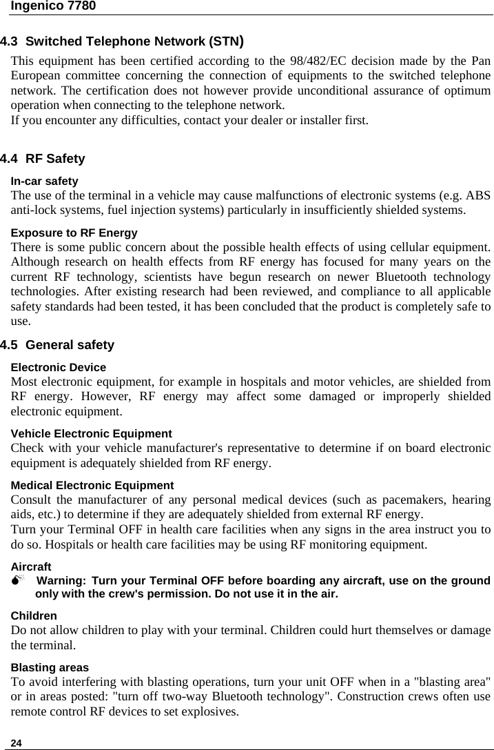 Ingenico 7780   24    4.3 Switched Telephone Network (STN) This equipment has been certified according to the 98/482/EC decision made by the Pan European committee concerning the connection of equipments to the switched telephone network. The certification does not however provide unconditional assurance of optimum operation when connecting to the telephone network. If you encounter any difficulties, contact your dealer or installer first.   4.4 RF Safety In-car safety The use of the terminal in a vehicle may cause malfunctions of electronic systems (e.g. ABS anti-lock systems, fuel injection systems) particularly in insufficiently shielded systems. Exposure to RF Energy There is some public concern about the possible health effects of using cellular equipment. Although research on health effects from RF energy has focused for many years on the current RF technology, scientists have begun research on newer Bluetooth technology technologies. After existing research had been reviewed, and compliance to all applicable safety standards had been tested, it has been concluded that the product is completely safe to use. 4.5 General safety Electronic Device Most electronic equipment, for example in hospitals and motor vehicles, are shielded from RF energy. However, RF energy may affect some damaged or improperly shielded electronic equipment. Vehicle Electronic Equipment Check with your vehicle manufacturer&apos;s representative to determine if on board electronic equipment is adequately shielded from RF energy. Medical Electronic Equipment Consult the manufacturer of any personal medical devices (such as pacemakers, hearing aids, etc.) to determine if they are adequately shielded from external RF energy. Turn your Terminal OFF in health care facilities when any signs in the area instruct you to do so. Hospitals or health care facilities may be using RF monitoring equipment. Aircraft 0 Warning: Turn your Terminal OFF before boarding any aircraft, use on the ground only with the crew&apos;s permission. Do not use it in the air. Children Do not allow children to play with your terminal. Children could hurt themselves or damage the terminal.  Blasting areas To avoid interfering with blasting operations, turn your unit OFF when in a &quot;blasting area&quot; or in areas posted: &quot;turn off two-way Bluetooth technology&quot;. Construction crews often use remote control RF devices to set explosives. 