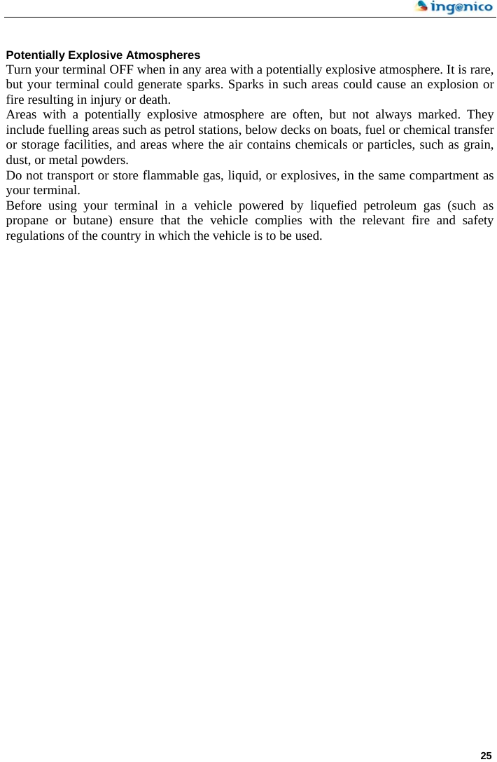     25   Potentially Explosive Atmospheres Turn your terminal OFF when in any area with a potentially explosive atmosphere. It is rare, but your terminal could generate sparks. Sparks in such areas could cause an explosion or fire resulting in injury or death. Areas with a potentially explosive atmosphere are often, but not always marked. They include fuelling areas such as petrol stations, below decks on boats, fuel or chemical transfer or storage facilities, and areas where the air contains chemicals or particles, such as grain, dust, or metal powders. Do not transport or store flammable gas, liquid, or explosives, in the same compartment as your terminal. Before using your terminal in a vehicle powered by liquefied petroleum gas (such as propane or butane) ensure that the vehicle complies with the relevant fire and safety regulations of the country in which the vehicle is to be used. 