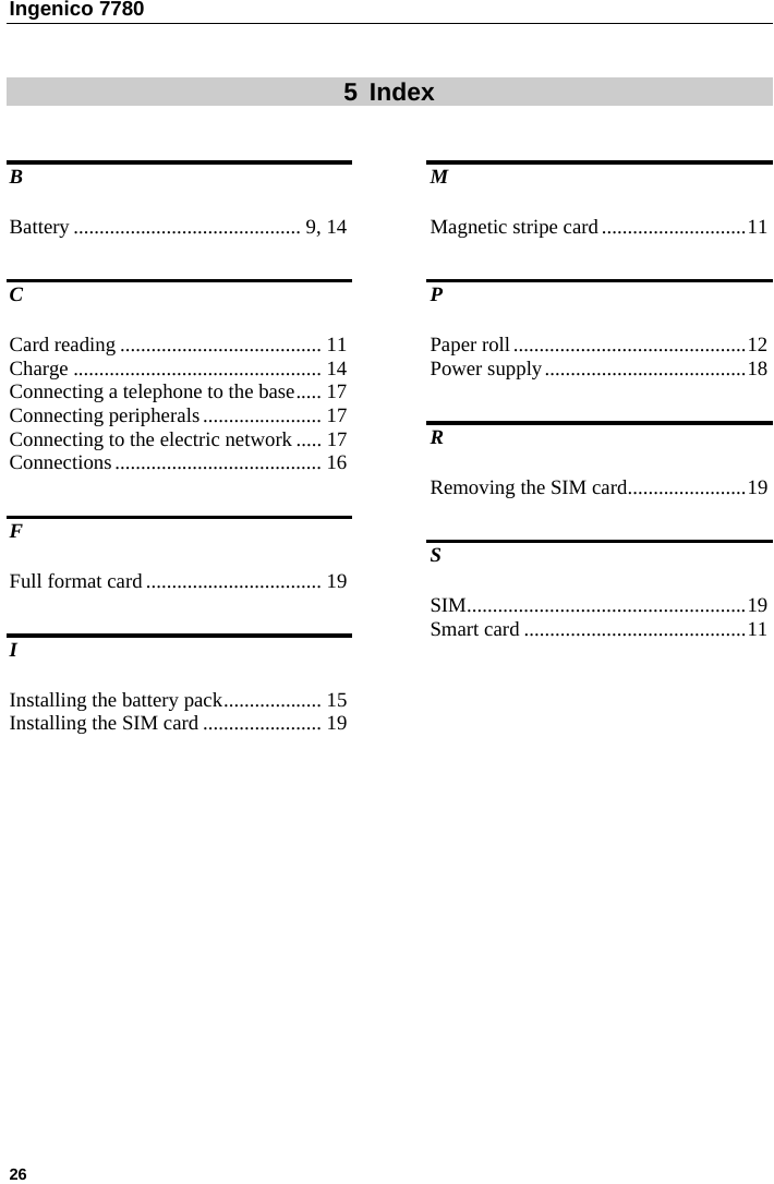 Ingenico 7780   26    5 Index B Battery ............................................ 9, 14 C Card reading ....................................... 11 Charge ................................................ 14 Connecting a telephone to the base..... 17 Connecting peripherals....................... 17 Connecting to the electric network ..... 17 Connections........................................ 16 F Full format card.................................. 19 I Installing the battery pack................... 15 Installing the SIM card ....................... 19 M Magnetic stripe card............................11 P Paper roll.............................................12 Power supply.......................................18 R Removing the SIM card.......................19 S SIM......................................................19 Smart card ...........................................11  