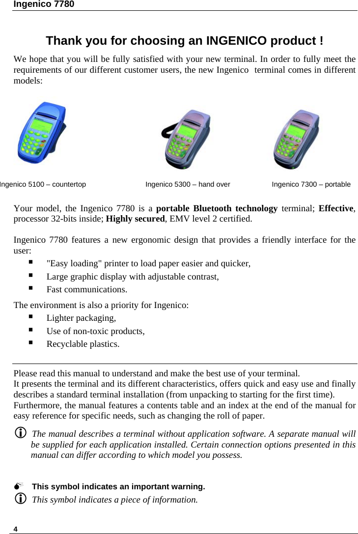 Ingenico 7780   4  Thank you for choosing an INGENICO product ! We hope that you will be fully satisfied with your new terminal. In order to fully meet the requirements of our different customer users, the new Ingenico terminal comes in different models:                                                           Ingenico 5100 – countertop  Ingenico 5300 – hand over Ingenico 7300 – portable  Your model, the Ingenico 7780 is a portable Bluetooth technology terminal; Effective, processor 32-bits inside; Highly secured, EMV level 2 certified.  Ingenico 7780 features a new ergonomic design that provides a friendly interface for the user:  &quot;Easy loading&quot; printer to load paper easier and quicker,  Large graphic display with adjustable contrast,  Fast communications.  The environment is also a priority for Ingenico:   Lighter packaging,  Use of non-toxic products,  Recyclable plastics.    Please read this manual to understand and make the best use of your terminal. It presents the terminal and its different characteristics, offers quick and easy use and finally describes a standard terminal installation (from unpacking to starting for the first time). Furthermore, the manual features a contents table and an index at the end of the manual for easy reference for specific needs, such as changing the roll of paper.  L The manual describes a terminal without application software. A separate manual will be supplied for each application installed. Certain connection options presented in this manual can differ according to which model you possess.   0 This symbol indicates an important warning. L This symbol indicates a piece of information.  