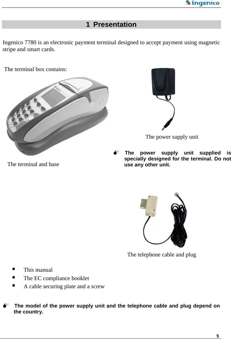    5  1 Presentation  Ingenico 7780 is an electronic payment terminal designed to accept payment using magnetic stripe and smart cards.    The terminal box contains:   The telephone cable and plug 0The power supply unit supplied isspecially designed for the terminal. Do not use any other unit.        The power supply unit  The terminal and base                This manual  The EC compliance booklet  A cable securing plate and a screw   0 The model of the power supply unit and the telephone cable and plug depend on the country.  