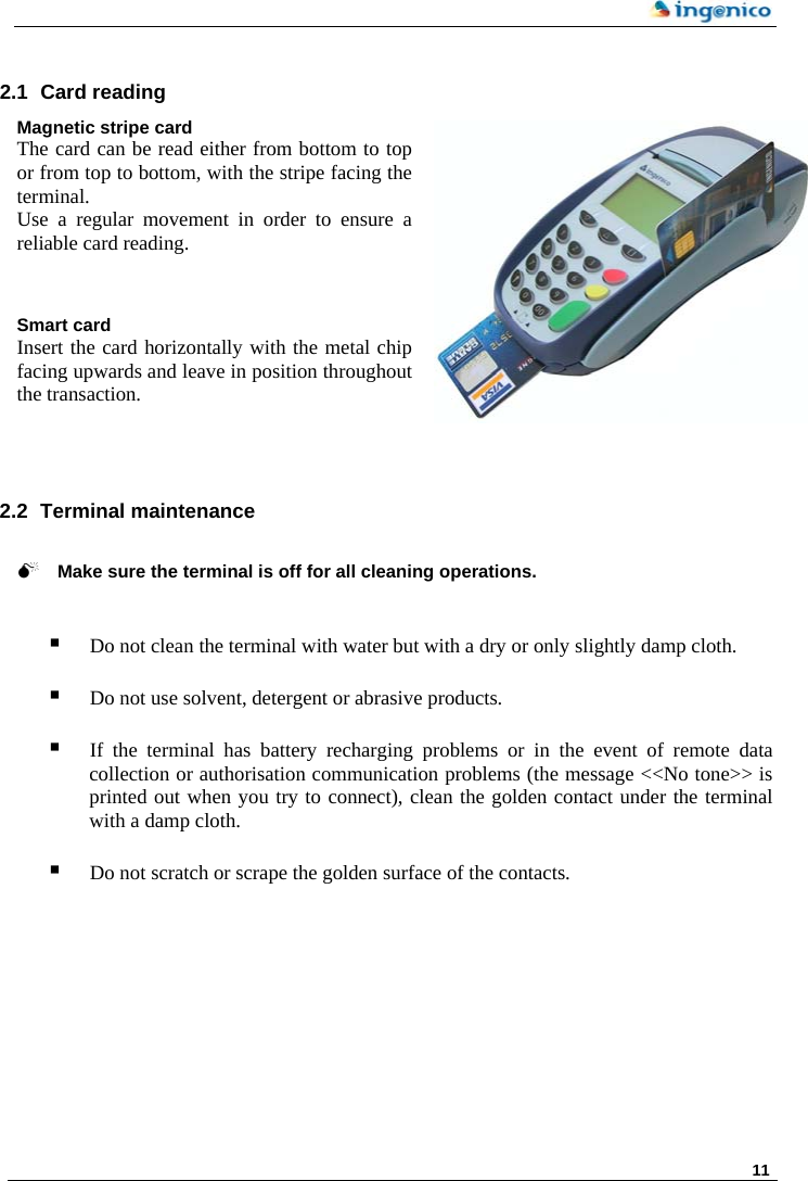     11    2.1 Card reading  Magnetic stripe card The card can be read either from bottom to top or from top to bottom, with the stripe facing the terminal. Use a regular movement in order to ensure a reliable card reading.   Smart card Insert the card horizontally with the metal chip facing upwards and leave in position throughout the transaction.     2.2  Terminal maintenance   0 Make sure the terminal is off for all cleaning operations.    Do not clean the terminal with water but with a dry or only slightly damp cloth.   Do not use solvent, detergent or abrasive products.   If the terminal has battery recharging problems or in the event of remote data collection or authorisation communication problems (the message &lt;&lt;No tone&gt;&gt; is printed out when you try to connect), clean the golden contact under the terminal with a damp cloth.    Do not scratch or scrape the golden surface of the contacts.  