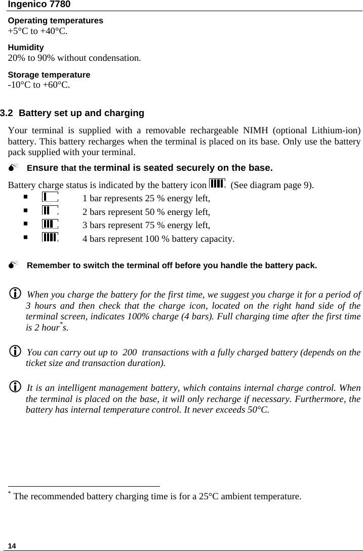 Ingenico 7780  Operating temperatures +5°C to +40°C. Humidity 20% to 90% without condensation. Storage temperature -10°C to +60°C.  3.2  Battery set up and charging Your terminal is supplied with a removable rechargeable NIMH (optional Lithium-ion) battery. This battery recharges when the terminal is placed on its base. Only use the battery pack supplied with your terminal.  0 Ensure that the terminal is seated securely on the base.  Battery charge status is indicated by the battery icon    (See diagram page 9).    1 bar represents 25 % energy left,     2 bars represent 50 % energy left,     3 bars represent 75 % energy left,     4 bars represent 100 % battery capacity.   0 Remember to switch the terminal off before you handle the battery pack.   L When you charge the battery for the first time, we suggest you charge it for a period of 3 hours and then check that the charge icon, located on the right hand side of the terminal screen, indicates 100% charge (4 bars). Full charging time after the first time is 2 hour*s.  L You can carry out up to  200  transactions with a fully charged battery (depends on the ticket size and transaction duration).  L It is an intelligent management battery, which contains internal charge control. When the terminal is placed on the base, it will only recharge if necessary. Furthermore, the battery has internal temperature control. It never exceeds 50°C.                                                                  * The recommended battery charging time is for a 25°C ambient temperature.  14   