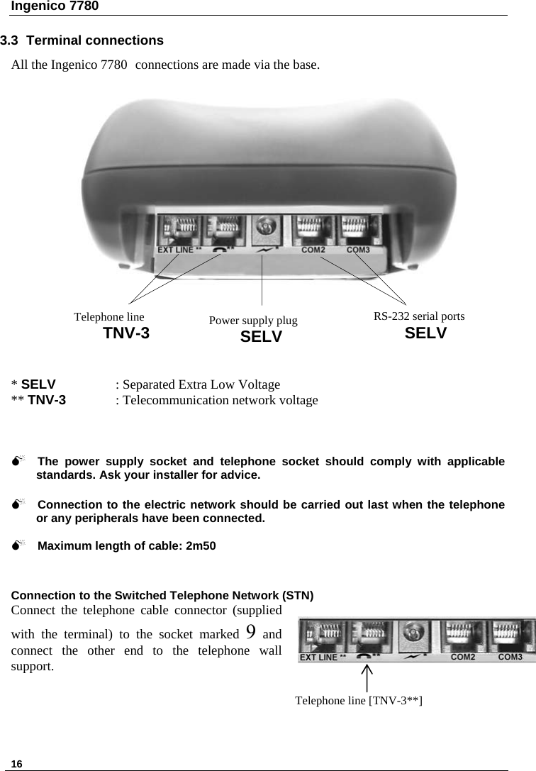 Ingenico 7780   16   3.3 Terminal connections All the Ingenico 7780 connections are made via the base.   * SELV   : Separated Extra Low Voltage ** TNV-3   : Telecommunication network voltage     RS-232 serial ports SELV Telephone line TNV-3  Power supply plug SELV 0 The power supply socket and telephone socket should comply with applicable standards. Ask your installer for advice.  0 Connection to the electric network should be carried out last when the telephone or any peripherals have been connected.  0 Maximum length of cable: 2m50   Connection to the Switched Telephone Network (STN) Connect the telephone cable connector (supplied with the terminal) to the socket marked 9 and connect the other end to the telephone wall support.    Telephone line [TNV-3**]  