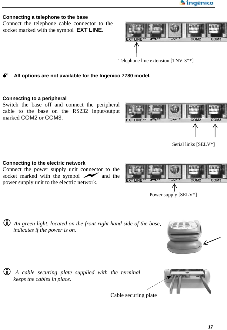     17 Connecting a telephone to the base Connect the telephone cable connector to the socket marked with the symbol  EXT LINE.       Telephone line extension [TNV-3**] 0 All options are not available for the Ingenico 7780 model.   Connecting to a peripheral Switch the base off and connect the peripheral cable to the base on the RS232 input/output marked COM2 or COM3.     Connecting to the electric network Connect the power supply unit connector to the socket marked with the symbol   and the power supply unit to the electric network.      Serial links [SELV*] Power supply [SELV*]L An green light, located on the front right hand side of the base, indicates if the power is on.        L  A cable securing plate supplied with the terminal keeps the cables in place. Cable securing plate  