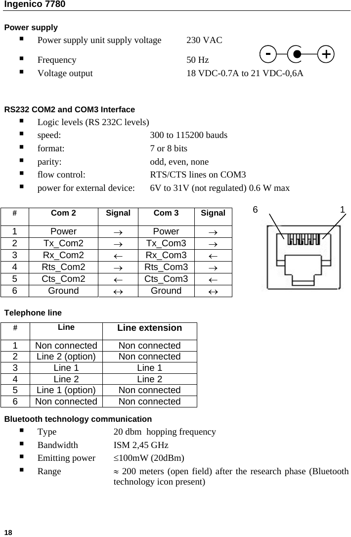 Ingenico 7780   18   Power supply  Power supply unit supply voltage  230 VAC  Frequency    50 Hz     Voltage output      18 VDC-0.7A to 21 VDC-0,6A     RS232 COM2 and COM3 Interface  Logic levels (RS 232C levels)   speed:      300 to 115200 bauds  format:       7 or 8 bits  parity:   odd, even, none  flow control:    RTS/CTS lines on COM3  power for external device:  6V to 31V (not regulated) 0.6 W max   6  1 #  Com 2  Signal  Com 3  Signal 1 Power  → Power  → 2 Tx_Com2  → Tx_Com3  → 3 Rx_Com2  ← Rx_Com3  ← 4 Rts_Com2  → Rts_Com3  → 5 Cts_Com2  ← Cts_Com3  ← 6 Ground  ↔ Ground  ↔ Telephone line  #  Line  Line extension 1  Non connected Non connected 2  Line 2 (option)  Non connected 3  Line 1  Line 1 4  Line 2  Line 2 5  Line 1 (option)  Non connected 6  Non connected Non connected  Bluetooth technology communication  Type    20 dbm  hopping frequency  Bandwidth  ISM 2,45 GHz  Emitting power  ≤100mW (20dBm)   Range   ≈ 200 meters (open field) after the research phase (Bluetooth     technology icon present)    