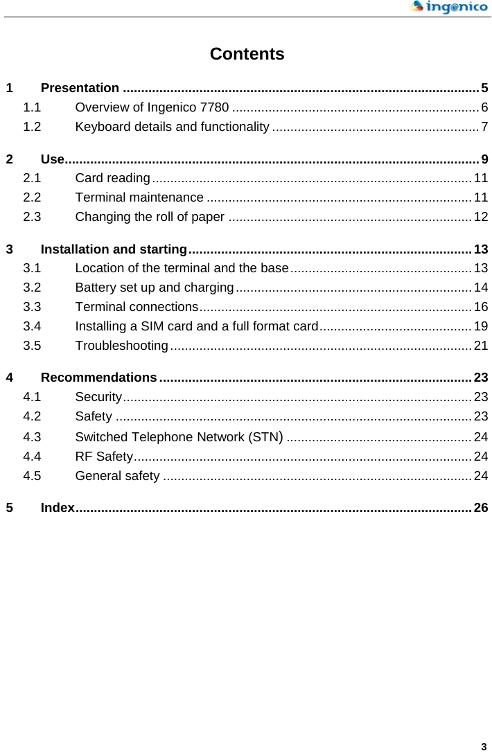    3 Contents 1 Presentation ..................................................................................................5 1.1 Overview of Ingenico 7780 ....................................................................6 1.2 Keyboard details and functionality .........................................................7 2 Use..................................................................................................................9 2.1 Card reading........................................................................................11 2.2 Terminal maintenance .........................................................................11 2.3 Changing the roll of paper ...................................................................12 3 Installation and starting..............................................................................13 3.1 Location of the terminal and the base..................................................13 3.2 Battery set up and charging.................................................................14 3.3 Terminal connections...........................................................................16 3.4 Installing a SIM card and a full format card..........................................19 3.5 Troubleshooting...................................................................................21 4 Recommendations......................................................................................23 4.1 Security................................................................................................23 4.2 Safety ..................................................................................................23 4.3 Switched Telephone Network (STN)...................................................24 4.4 RF Safety.............................................................................................24 4.5 General safety .....................................................................................24 5 Index.............................................................................................................26   