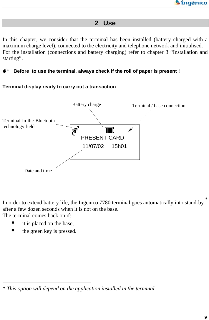    9  2  Use  In this chapter, we consider that the terminal has been installed (battery charged with a maximum charge level), connected to the electricity and telephone network and initialised.  For the installation (connections and battery charging) refer to chapter 3 “Installation and starting”.  0 Before  to use the terminal, always check if the roll of paper is present !  Terminal display ready to carry out a transaction                  In order to extend battery life, the Ingenico 7780 terminal goes automatically into stand-by * after a few dozen seconds when it is not on the base.  The terminal comes back on if: Battery charge  Terminal / base connection aPRESENT CARD 11/07/02     15h01        Terminal in the Bluetoothtechnology field Date and time  it is placed on the base,  the green key is pressed.                                                                        * This option will depend on the application installed in the terminal.  
