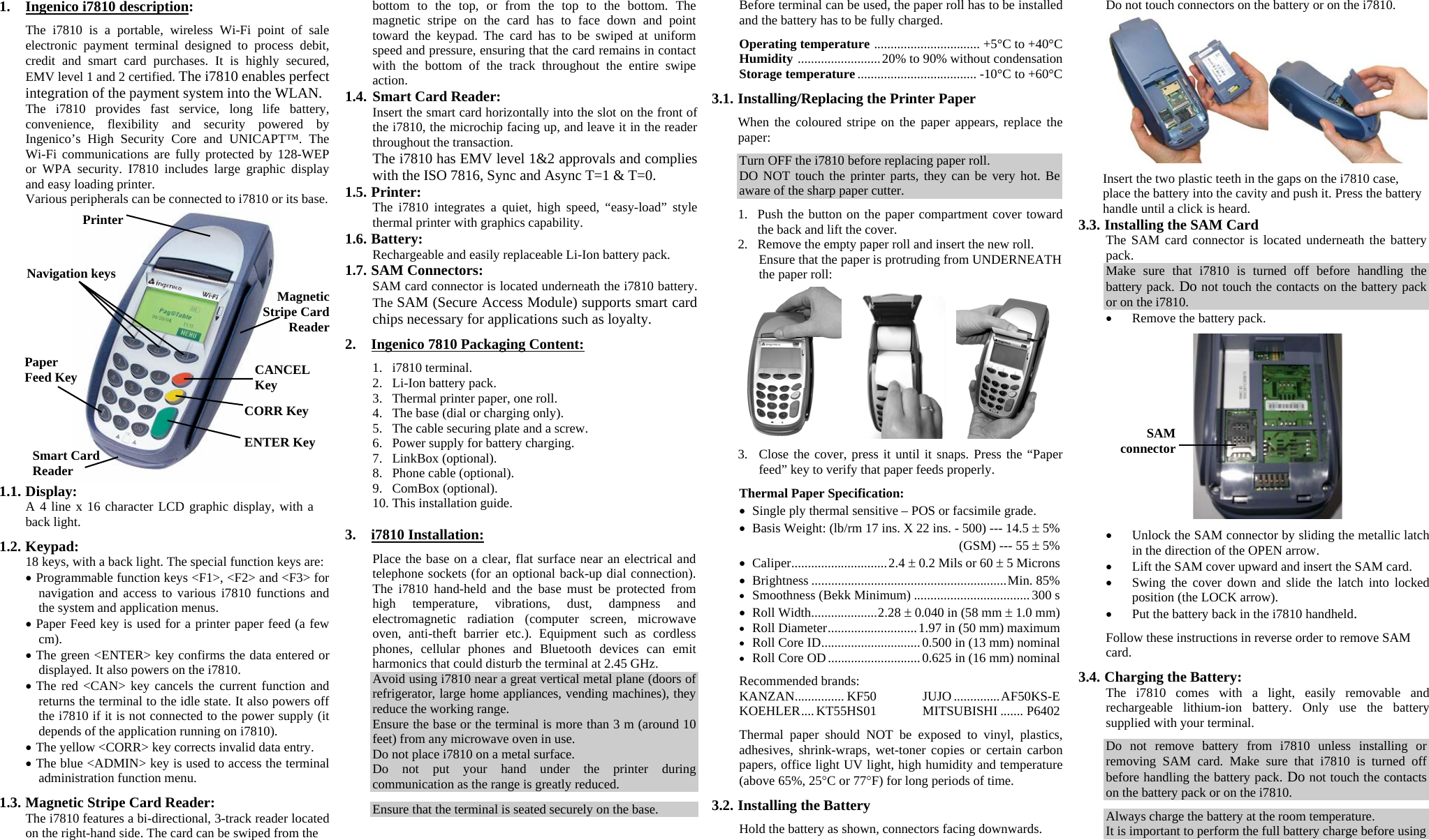 1. Ingenico i7810 description:  The i7810 is a portable, wireless Wi-Fi point of sale electronic payment terminal designed to process debit, credit and smart card purchases. It is highly secured, EMV level 1 and 2 certified. The i7810 enables perfect integration of the payment system into the WLAN. The i7810 provides fast service, long life battery, convenience, flexibility and security powered by Ingenico’s High Security Core and UNICAPT™. The Wi-Fi communications are fully protected by 128-WEP or WPA security. I7810 includes large graphic display and easy loading printer. Various peripherals can be connected to i7810 or its base.  1.1. Display: A 4 line x 16 character LCD graphic display, with a back light.  1.2. Keypad: 18 keys, with a back light. The special function keys are: • Programmable function keys &lt;F1&gt;, &lt;F2&gt; and &lt;F3&gt; for navigation and access to various i7810 functions and the system and application menus. • Paper Feed key is used for a printer paper feed (a few cm). • The green &lt;ENTER&gt; key confirms the data entered or displayed. It also powers on the i7810. • The red &lt;CAN&gt; key cancels the current function and returns the terminal to the idle state. It also powers off the i7810 if it is not connected to the power supply (it depends of the application running on i7810). • The yellow &lt;CORR&gt; key corrects invalid data entry. • The blue &lt;ADMIN&gt; key is used to access the terminal administration function menu.  1.3. Magnetic Stripe Card Reader: The i7810 features a bi-directional, 3-track reader located on the right-hand side. The card can be swiped from the  bottom to the top, or from the top to the bottom. The magnetic stripe on the card has to face down and point toward the keypad. The card has to be swiped at uniform speed and pressure, ensuring that the card remains in contact with the bottom of the track throughout the entire swipe action. 1.4. Smart Card Reader: Insert the smart card horizontally into the slot on the front of the i7810, the microchip facing up, and leave it in the reader throughout the transaction. The i7810 has EMV level 1&amp;2 approvals and complies with the ISO 7816, Sync and Async T=1 &amp; T=0. 1.5. Printer: The i7810 integrates a quiet, high speed, “easy-load” style thermal printer with graphics capability. 1.6. Battery: Rechargeable and easily replaceable Li-Ion battery pack. 1.7. SAM Connectors: SAM card connector is located underneath the i7810 battery. The SAM (Secure Access Module) supports smart card chips necessary for applications such as loyalty.  2. Ingenico 7810 Packaging Content:  1. i7810 terminal. 2. Li-Ion battery pack. 3. Thermal printer paper, one roll. 4. The base (dial or charging only). 5. The cable securing plate and a screw. 6. Power supply for battery charging. 7. LinkBox (optional). 8. Phone cable (optional). 9. ComBox (optional). 10. This installation guide.  3. i7810 Installation:  Place the base on a clear, flat surface near an electrical and telephone sockets (for an optional back-up dial connection). The i7810 hand-held and the base must be protected from high temperature, vibrations, dust, dampness and electromagnetic radiation (computer screen, microwave oven, anti-theft barrier etc.). Equipment such as cordless phones, cellular phones and Bluetooth devices can emit harmonics that could disturb the terminal at 2.45 GHz. Avoid using i7810 near a great vertical metal plane (doors of refrigerator, large home appliances, vending machines), they reduce the working range. Ensure the base or the terminal is more than 3 m (around 10 feet) from any microwave oven in use. Do not place i7810 on a metal surface. Do not put your hand under the printer during communication as the range is greatly reduced.  Ensure that the terminal is seated securely on the base.  Before terminal can be used, the paper roll has to be installed and the battery has to be fully charged.  Operating temperature ................................ +5°C to +40°C Humidity .........................20% to 90% without condensation Storage temperature .................................... -10°C to +60°C  3.1. Installing/Replacing the Printer Paper  When the coloured stripe on the paper appears, replace the paper:  Turn OFF the i7810 before replacing paper roll. DO NOT touch the printer parts, they can be very hot. Be aware of the sharp paper cutter.   1. Push the button on the paper compartment cover toward the back and lift the cover. 2. Remove the empty paper roll and insert the new roll. Ensure that the paper is protruding from UNDERNEATH the paper roll:        3. Close the cover, press it until it snaps. Press the “Paper feed” key to verify that paper feeds properly.  Thermal Paper Specification: • Single ply thermal sensitive – POS or facsimile grade. • Basis Weight: (lb/rm 17 ins. X 22 ins. - 500) --- 14.5 ± 5%   (GSM) --- 55 ± 5% • Caliper.............................2.4 ± 0.2 Mils or 60 ± 5 Microns • Brightness ...........................................................Min. 85% • Smoothness (Bekk Minimum) ...................................300 s • Roll Width....................2.28 ± 0.040 in (58 mm ± 1.0 mm) • Roll Diameter...........................1.97 in (50 mm) maximum • Roll Core ID..............................0.500 in (13 mm) nominal • Roll Core OD............................0.625 in (16 mm) nominal  Recommended brands: KANZAN............... KF50 JUJO ..............AF50KS-E KOEHLER.... KT55HS01 MITSUBISHI ....... P6402  Thermal paper should NOT be exposed to vinyl, plastics, adhesives, shrink-wraps, wet-toner copies or certain carbon papers, office light UV light, high humidity and temperature (above 65%, 25°C or 77°F) for long periods of time.  3.2. Installing the Battery  Hold the battery as shown, connectors facing downwards. Do not touch connectors on the battery or on the i7810.     Insert the two plastic teeth in the gaps on the i7810 case, place the battery into the cavity and push it. Press the battery handle until a click is heard. 3.3. Installing the SAM Card  The SAM card connector is located underneath the battery pack. Make sure that i7810 is turned off before handling the battery pack. Do not touch the contacts on the battery pack or on the i7810.  • Remove the battery pack.    • Unlock the SAM connector by sliding the metallic latch in the direction of the OPEN arrow. • Lift the SAM cover upward and insert the SAM card. • Swing the cover down and slide the latch into locked position (the LOCK arrow). • Put the battery back in the i7810 handheld.  Follow these instructions in reverse order to remove SAM card.  3.4. Charging the Battery: The i7810 comes with a light, easily removable and rechargeable lithium-ion battery. Only use the battery supplied with your terminal.  Do not remove battery from i7810 unless installing or removing SAM card. Make sure that i7810 is turned off before handling the battery pack. Do not touch the contacts on the battery pack or on the i7810.  Always charge the battery at the room temperature. It is important to perform the full battery charge before using   Navigation keys Printer  CANCEL Key CORR Key ENTER Key Paper Feed Key Magnetic Stripe Card Reader Smart Card Reader SAM connector 