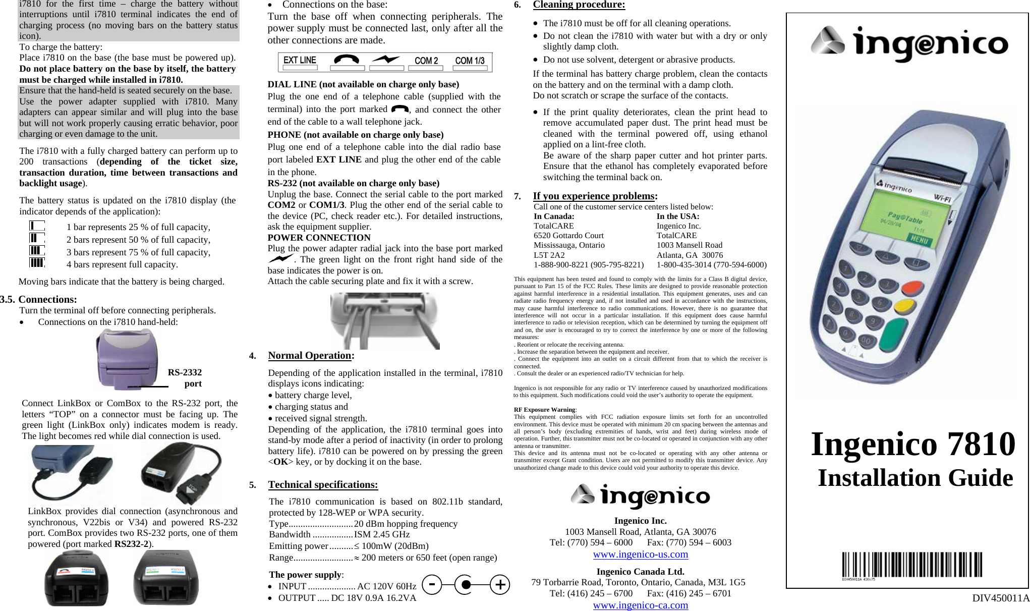 i7810 for the first time – charge the battery without interruptions until i7810 terminal indicates the end of charging process (no moving bars on the battery status icon). To charge the battery: Place i7810 on the base (the base must be powered up). Do not place battery on the base by itself, the battery must be charged while installed in i7810. Ensure that the hand-held is seated securely on the base. Use the power adapter supplied with i7810. Many adapters can appear similar and will plug into the base but will not work properly causing erratic behavior, poor charging or even damage to the unit.  The i7810 with a fully charged battery can perform up to 200 transactions (depending of the ticket size, transaction duration, time between transactions and backlight usage).  The battery status is updated on the i7810 display (the indicator depends of the application):    1 bar represents 25 % of full capacity,    2 bars represent 50 % of full capacity,    3 bars represent 75 % of full capacity,    4 bars represent full capacity.  Moving bars indicate that the battery is being charged.  3.5. Connections: Turn the terminal off before connecting peripherals. • Connections on the i7810 hand-held:   Connect LinkBox or ComBox to the RS-232 port, the letters “TOP” on a connector must be facing up. The green light (LinkBox only) indicates modem is ready. The light becomes red while dial connection is used.   LinkBox provides dial connection (asynchronous and synchronous, V22bis or V34) and powered RS-232 port. ComBox provides two RS-232 ports, one of them powered (port marked RS232-2).      • Connections on the base: Turn the base off when connecting peripherals. The power supply must be connected last, only after all the other connections are made.    DIAL LINE (not available on charge only base) Plug the one end of a telephone cable (supplied with the terminal) into the port marked  , and connect the other end of the cable to a wall telephone jack. PHONE (not available on charge only base) Plug one end of a telephone cable into the dial radio base port labeled EXT LINE and plug the other end of the cable in the phone. RS-232 (not available on charge only base) Unplug the base. Connect the serial cable to the port marked COM2 or COM1/3. Plug the other end of the serial cable to the device (PC, check reader etc.). For detailed instructions, ask the equipment supplier. POWER CONNECTION Plug the power adapter radial jack into the base port marked . The green light on the front right hand side of the base indicates the power is on. Attach the cable securing plate and fix it with a screw.   4. Normal Operation:  Depending of the application installed in the terminal, i7810 displays icons indicating: • battery charge level, • charging status and • received signal strength. Depending of the application, the i7810 terminal goes into stand-by mode after a period of inactivity (in order to prolong battery life). i7810 can be powered on by pressing the green &lt;OK&gt; key, or by docking it on the base.  5. Technical specifications:  The i7810 communication is based on 802.11b standard, protected by 128-WEP or WPA security. Type...........................20 dBm hopping frequency Bandwidth .................ISM 2.45 GHz Emitting power..........≤ 100mW (20dBm)  Range.........................≈ 200 meters or 650 feet (open range)  The power supply: • INPUT.................... AC 120V 60Hz • OUTPUT..... DC 18V 0.9A 16.2VA 6. Cleaning procedure:  • The i7810 must be off for all cleaning operations. • Do not clean the i7810 with water but with a dry or only slightly damp cloth. • Do not use solvent, detergent or abrasive products.  If the terminal has battery charge problem, clean the contacts on the battery and on the terminal with a damp cloth. Do not scratch or scrape the surface of the contacts.  • If the print quality deteriorates, clean the print head to remove accumulated paper dust. The print head must be cleaned with the terminal powered off, using ethanol applied on a lint-free cloth. Be aware of the sharp paper cutter and hot printer parts. Ensure that the ethanol has completely evaporated before switching the terminal back on.   7. If you experience problems: Call one of the customer service centers listed below:  In Canada:  In the USA:  TotalCARE  Ingenico Inc.   6520 Gottardo Court  TotalCARE   Mississauga, Ontario  1003 Mansell Road    L5T 2A2  Atlanta, GA  30076   1-888-900-8221 (905-795-8221)  1-800-435-3014 (770-594-6000)  This equipment has been tested and found to comply with the limits for a Class B digital device, pursuant to Part 15 of the FCC Rules. These limits are designed to provide reasonable protection against harmful interference in a residential installation. This equipment generates, uses and can radiate radio frequency energy and, if not installed and used in accordance with the instructions, may cause harmful interference to radio communications. However, there is no guarantee that interference will not occur in a particular installation. If this equipment does cause harmful interference to radio or television reception, which can be determined by turning the equipment off and on, the user is encouraged to try to correct the interference by one or more of the following measures: . Reorient or relocate the receiving antenna. . Increase the separation between the equipment and receiver. . Connect the equipment into an outlet on a circuit different from that to which the receiver is connected. . Consult the dealer or an experienced radio/TV technician for help.  Ingenico is not responsible for any radio or TV interference caused by unauthorized modifications to this equipment. Such modifications could void the user’s authority to operate the equipment.  RF Exposure Warning: This equipment complies with FCC radiation exposure limits set forth for an uncontrolled environment. This device must be operated with minimum 20 cm spacing between the antennas and all person’s body (excluding extremities of hands, wrist and feet) during wireless mode of operation. Further, this transmitter must not be co-located or operated in conjunction with any other antenna or transmitter. This device and its antenna must not be co-located or operating with any other antenna or transmitter except Grant condition. Users are not permitted to modify this transmitter device. Any unauthorized change made to this device could void your authority to operate this device.     Ingenico Inc. 1003 Mansell Road, Atlanta, GA 30076 Tel: (770) 594 – 6000      Fax: (770) 594 – 6003 www.ingenico-us.com  Ingenico Canada Ltd. 79 Torbarrie Road, Toronto, Ontario, Canada, M3L 1G5 Tel: (416) 245 – 6700      Fax: (416) 245 – 6701 www.ingenico-ca.com          Ingenico 7810 Installation Guide            DIV450011A RS-2332 port 