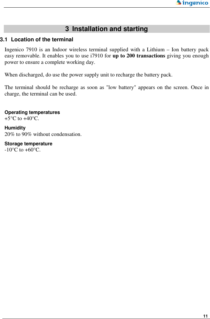     11    3  Installation and starting 3.1  Location of the terminal  Ingenico 7910  is  an Indoor wireless terminal supplied  with  a  Lithium – Ion  battery pack easy removable. It enables you to use i7910 for up to 200 transactions giving you enough power to ensure a complete working day.   When discharged, do use the power supply unit to recharge the battery pack.  The terminal should be recharge as soon as &quot;low battery&quot; appears on the screen. Once in charge, the terminal can be used.  Operating temperatures +5°C to +40°C. Humidity 20% to 90% without condensation. Storage temperature -10°C to +60°C.  