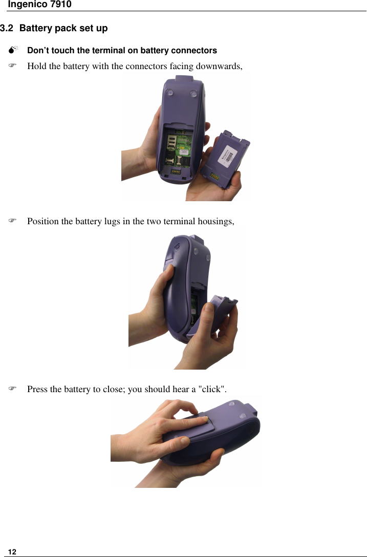 Ingenico 7910   12   3.2  Battery pack set up   Don’t touch the terminal on battery connectors   Hold the battery with the connectors facing downwards,       Position the battery lugs in the two terminal housings,      Press the battery to close; you should hear a &quot;click&quot;.      