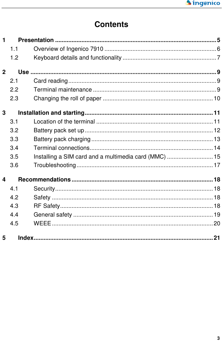    3  Contents 1 Presentation ..................................................................................................5 1.1 Overview of Ingenico 7910 ....................................................................6 1.2 Keyboard details and functionality .........................................................7 2 Use .................................................................................................................9 2.1 Card reading..........................................................................................9 2.2 Terminal maintenance ...........................................................................9 2.3 Changing the roll of paper ...................................................................10 3 Installation and starting..............................................................................11 3.1 Location of the terminal .......................................................................11 3.2 Battery pack set up..............................................................................12 3.3 Battery pack charging..........................................................................13 3.4 Terminal connections...........................................................................14 3.5 Installing a SIM card and a multimedia card (MMC) ............................15 3.6 Troubleshooting...................................................................................17 4 Recommendations......................................................................................18 4.1 Security................................................................................................18 4.2 Safety ..................................................................................................18 4.3 RF Safety.............................................................................................18 4.4 General safety .....................................................................................19 4.5 WEEE..................................................................................................20 5 Index.............................................................................................................21  