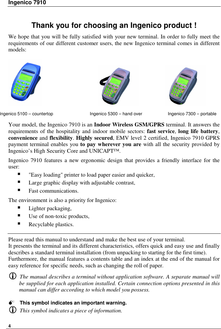 Ingenico 7910   4   Thank you for choosing an Ingenico product ! We hope that you will be fully satisfied with your new terminal. In order to fully meet the requirements of our different customer users, the new Ingenico terminal comes in different models:                                                          Your model, the Ingenico 7910 is an Indoor Wireless GSM/GPRS terminal. It answers the requirements of the hospitality and indoor mobile sectors: fast service, long life battery, convenience and flexibility. Highly secured, EMV level 2 certified, Ingenico 7910 GPRS payment terminal enables you to pay wherever you are with all the security provided by Ingenico’s High Security Core and UNICAPT™.  Ingenico 7910 features a new ergonomic design that  provides a friendly interface for the user:  &quot;Easy loading&quot; printer to load paper easier and quicker,  Large graphic display with adjustable contrast,  Fast communications.  The environment is also a priority for Ingenico:   Lighter packaging,  Use of non-toxic products,  Recyclable plastics.   Please read this manual to understand and make the best use of your terminal. It presents the terminal and its different characteristics, offers quick and easy use and finally describes a standard terminal installation (from unpacking to starting for the first time). Furthermore, the manual features a contents table and an index at the end of the manual for easy reference for specific needs, such as changing the roll of paper.   The manual describes a terminal without application software. A separate manual will be supplied for each application installed. Certain connection options presented in this manual can differ according to which model you possess.   This symbol indicates an important warning.  This symbol indicates a piece of information. Ingenico 5100 – countertop  Ingenico 5300 – hand over  Ingenico 7300 – portable  