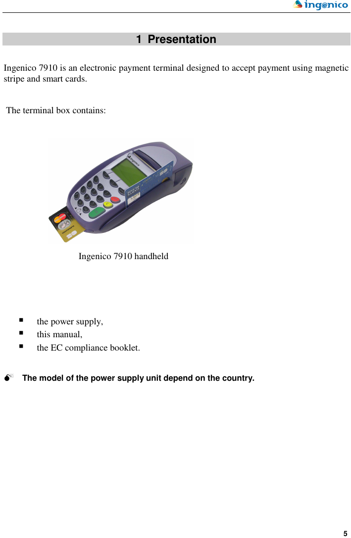    5   1  Presentation  Ingenico 7910 is an electronic payment terminal designed to accept payment using magnetic stripe and smart cards.    The terminal box contains:                     the power supply,  this manual,  the EC compliance booklet.    The model of the power supply unit depend on the country. Ingenico 7910 handheld  