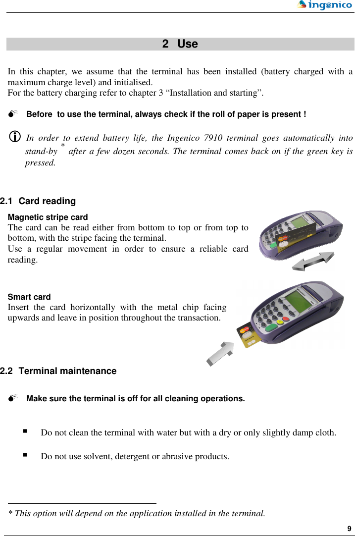    9   2   Use  In  this  chapter,  we  assume  that  the  terminal  has  been  installed  (battery  charged  with  a maximum charge level) and initialised.  For the battery charging refer to chapter 3 “Installation and starting”.   Before  to use the terminal, always check if the roll of paper is present !   In  order  to  extend  battery  life,  the  Ingenico  7910 terminal  goes  automatically  into stand-by * after a few dozen seconds. The terminal comes back on if the green key is pressed.     2.1  Card reading  Magnetic stripe card The card can be read either from bottom to top or from top to bottom, with the stripe facing the terminal. Use  a  regular  movement  in  order  to  ensure  a  reliable  card reading.   Smart card Insert  the  card  horizontally  with  the  metal  chip  facing upwards and leave in position throughout the transaction.     2.2  Terminal maintenance    Make sure the terminal is off for all cleaning operations.    Do not clean the terminal with water but with a dry or only slightly damp cloth.   Do not use solvent, detergent or abrasive products.                                                                   * This option will depend on the application installed in the terminal.   