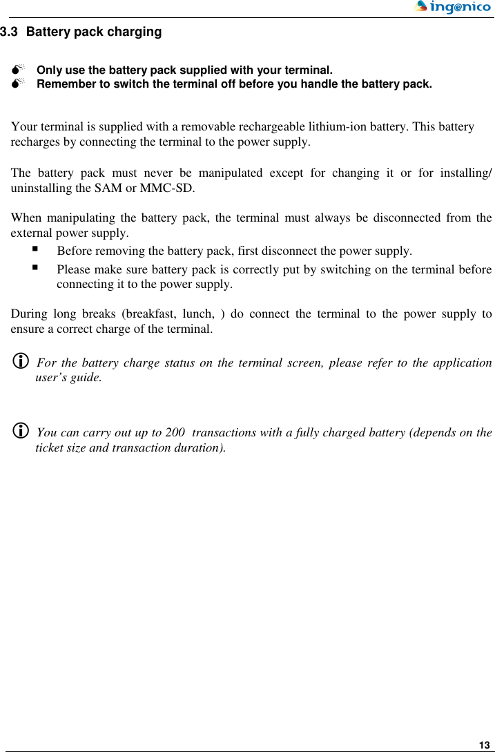     13  3.3  Battery pack charging   Only use the battery pack supplied with your terminal.  Remember to switch the terminal off before you handle the battery pack.   Your terminal is supplied with a removable rechargeable lithium-ion battery. This battery recharges by connecting the terminal to the power supply.   The  battery  pack  must  never  be  manipulated  except  for  changing  it  or  for  installing/ uninstalling the SAM or MMC-SD.   When manipulating the battery pack, the terminal must always  be  disconnected  from the external power supply.  Before removing the battery pack, first disconnect the power supply.  Please make sure battery pack is correctly put by switching on the terminal before connecting it to the power supply.   During  long  breaks  (breakfast,  lunch,  )  do  connect  the  terminal  to  the  power  supply  to ensure a correct charge of the terminal.    For the battery charge status on the terminal  screen, please refer to  the application user’s guide.     You can carry out up to 200  transactions with a fully charged battery (depends on the ticket size and transaction duration). 