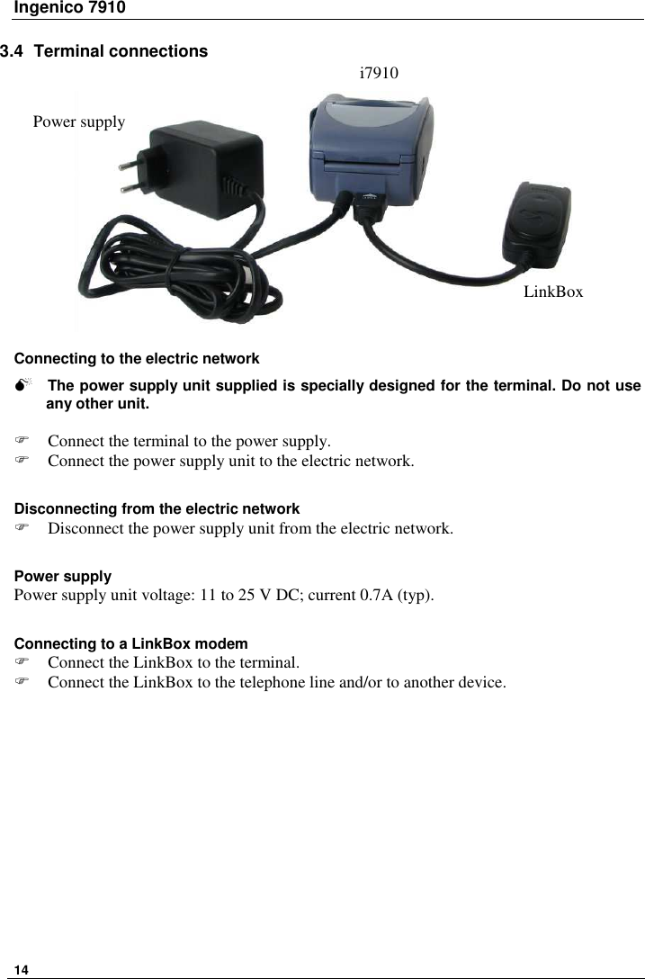 Ingenico 7910   14    3.4  Terminal connections   Connecting to the electric network   The power supply unit supplied is specially designed for the terminal. Do not use any other unit.   Connect the terminal to the power supply.  Connect the power supply unit to the electric network.  Disconnecting from the electric network  Disconnect the power supply unit from the electric network.   Power supply Power supply unit voltage: 11 to 25 V DC; current 0.7A (typ).  Connecting to a LinkBox modem  Connect the LinkBox to the terminal.  Connect the LinkBox to the telephone line and/or to another device.     i7910 LinkBox Power supply 