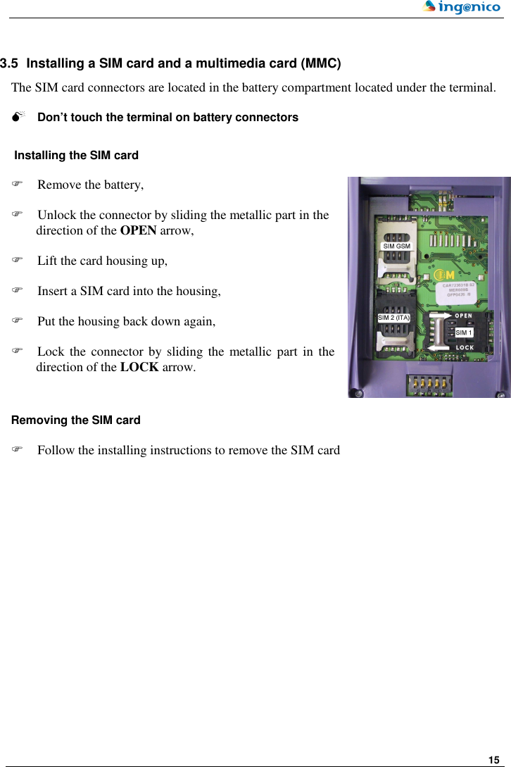     15    3.5  Installing a SIM card and a multimedia card (MMC) The SIM card connectors are located in the battery compartment located under the terminal.    Don’t touch the terminal on battery connectors   Installing the SIM card    Remove the battery,   Unlock the connector by sliding the metallic part in the direction of the OPEN arrow,   Lift the card housing up,   Insert a SIM card into the housing,   Put the housing back down again,   Lock  the  connector by sliding  the  metallic part in  the direction of the LOCK arrow.    Removing the SIM card    Follow the installing instructions to remove the SIM card   OPEN 