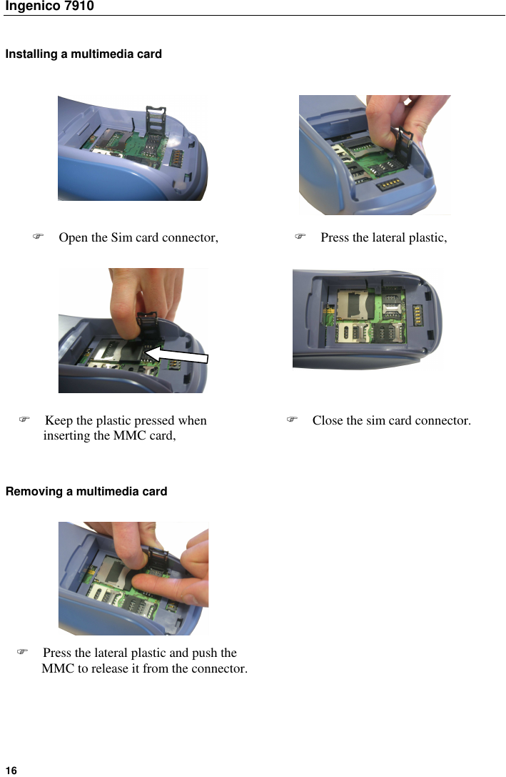 Ingenico 7910   16    Installing a multimedia card                            Removing a multimedia card                Open the Sim card connector,   Press the lateral plastic,  Keep the plastic pressed when inserting the MMC card,  Close the sim card connector.  Press the lateral plastic and push the MMC to release it from the connector. 