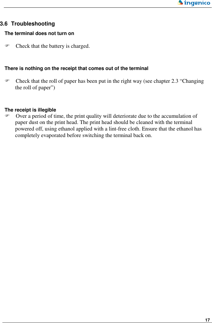     17   3.6  Troubleshooting The terminal does not turn on    Check that the battery is charged.   There is nothing on the receipt that comes out of the terminal   Check that the roll of paper has been put in the right way (see chapter 2.3 “Changing the roll of paper”)   The receipt is illegible  Over a period of time, the print quality will deteriorate due to the accumulation of paper dust on the print head. The print head should be cleaned with the terminal powered off, using ethanol applied with a lint-free cloth. Ensure that the ethanol has completely evaporated before switching the terminal back on. 