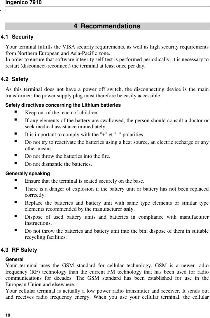 Ingenico 7910   18      4  Recommendations 4.1  Security Your terminal fulfills the VISA security requirements, as well as high security requirements from Northern European and Asia-Pacific zone. In order to ensure that software integrity self-test is performed periodically, it is necessary to restart (disconnect-reconnect) the terminal at least once per day. 4.2  Safety As this  terminal  does  not have  a  power off switch, the  disconnecting  device  is  the  main transformer; the power supply plug must therefore be easily accessible. Safety directives concerning the Lithium batteries  Keep out of the reach of children.  If any elements of the battery are swallowed, the person should consult a doctor or seek medical assistance immediately.  It is important to comply with the &quot;+&quot; et &quot;–&quot; polarities.  Do not try to reactivate the batteries using a heat source, an electric recharge or any other means.  Do not throw the batteries into the fire.  Do not dismantle the batteries. Generally speaking   Ensure that the terminal is seated securely on the base.  There is a danger of explosion if the battery unit or battery has not been replaced correctly.  Replace  the  batteries  and  battery  unit  with  same  type  elements  or  similar  type elements recommended by the manufacturer only.   Dispose  of  used  battery  units  and  batteries  in  compliance  with  manufacturer instructions.  Do not throw the batteries and battery unit into the bin; dispose of them in suitable recycling facilities.  4.3  RF Safety General Your  terminal  uses  the  GSM  standard  for  cellular  technology.  GSM  is  a  newer  radio frequency (RF)  technology than  the  current  FM  technology  that  has  been  used  for  radio communications  for  decades.  The  GSM  standard  has  been  established  for  use  in  the European Union and elsewhere.  Your cellular terminal is actually a low power radio transmitter and receiver. It sends out and  receives  radio  frequency  energy.  When  you  use  your  cellular  terminal,  the  cellular 