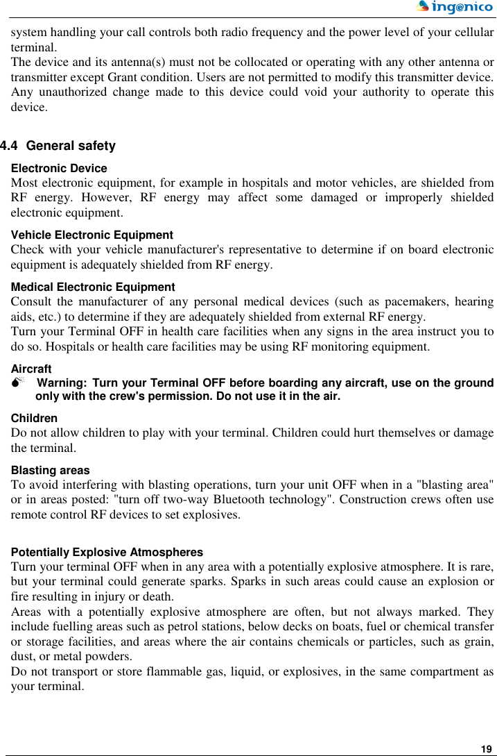     19  system handling your call controls both radio frequency and the power level of your cellular terminal. The device and its antenna(s) must not be collocated or operating with any other antenna or transmitter except Grant condition. Users are not permitted to modify this transmitter device. Any  unauthorized  change  made  to  this  device  could  void  your  authority  to  operate  this device.   4.4  General safety Electronic Device Most electronic equipment, for example in hospitals and motor vehicles, are shielded from RF  energy.  However,  RF  energy  may  affect  some  damaged  or  improperly  shielded electronic equipment. Vehicle Electronic Equipment Check with your vehicle manufacturer&apos;s representative to determine if on board electronic equipment is adequately shielded from RF energy. Medical Electronic Equipment Consult  the  manufacturer  of  any  personal  medical  devices  (such  as  pacemakers,  hearing aids, etc.) to determine if they are adequately shielded from external RF energy. Turn your Terminal OFF in health care facilities when any signs in the area instruct you to do so. Hospitals or health care facilities may be using RF monitoring equipment. Aircraft  Warning: Turn your Terminal OFF before boarding any aircraft, use on the ground only with the crew&apos;s permission. Do not use it in the air. Children Do not allow children to play with your terminal. Children could hurt themselves or damage the terminal.  Blasting areas To avoid interfering with blasting operations, turn your unit OFF when in a &quot;blasting area&quot; or in areas posted: &quot;turn off two-way Bluetooth technology&quot;. Construction crews often use remote control RF devices to set explosives.  Potentially Explosive Atmospheres Turn your terminal OFF when in any area with a potentially explosive atmosphere. It is rare, but your terminal could generate sparks. Sparks in such areas could cause an explosion or fire resulting in injury or death. Areas  with  a  potentially  explosive  atmosphere  are  often,  but  not  always  marked.  They include fuelling areas such as petrol stations, below decks on boats, fuel or chemical transfer or storage facilities, and areas where the air contains chemicals or particles, such as grain, dust, or metal powders. Do not transport or store flammable gas, liquid, or explosives, in the same compartment as your terminal. 