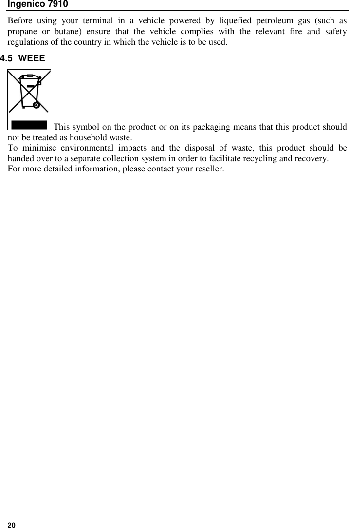 Ingenico 7910   20   Before  using  your  terminal  in  a  vehicle  powered  by  liquefied  petroleum  gas  (such  as propane  or  butane)  ensure  that  the  vehicle  complies  with  the  relevant  fire  and  safety regulations of the country in which the vehicle is to be used. 4.5  WEEE  This symbol on the product or on its packaging means that this product should not be treated as household waste. To  minimise  environmental  impacts  and  the  disposal  of  waste,  this  product  should  be handed over to a separate collection system in order to facilitate recycling and recovery. For more detailed information, please contact your reseller.   