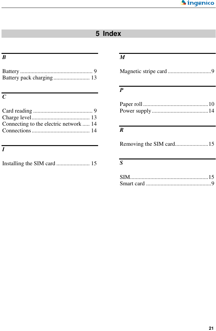     21    5  Index B Battery .................................................. 9 Battery pack charging......................... 13 C Card reading ......................................... 9 Charge level........................................ 13 Connecting to the electric network ..... 14 Connections........................................ 14 I Installing the SIM card ....................... 15 M Magnetic stripe card ..............................9 P Paper roll.............................................10 Power supply.......................................14 R Removing the SIM card.......................15 S SIM......................................................15 Smart card .............................................9  