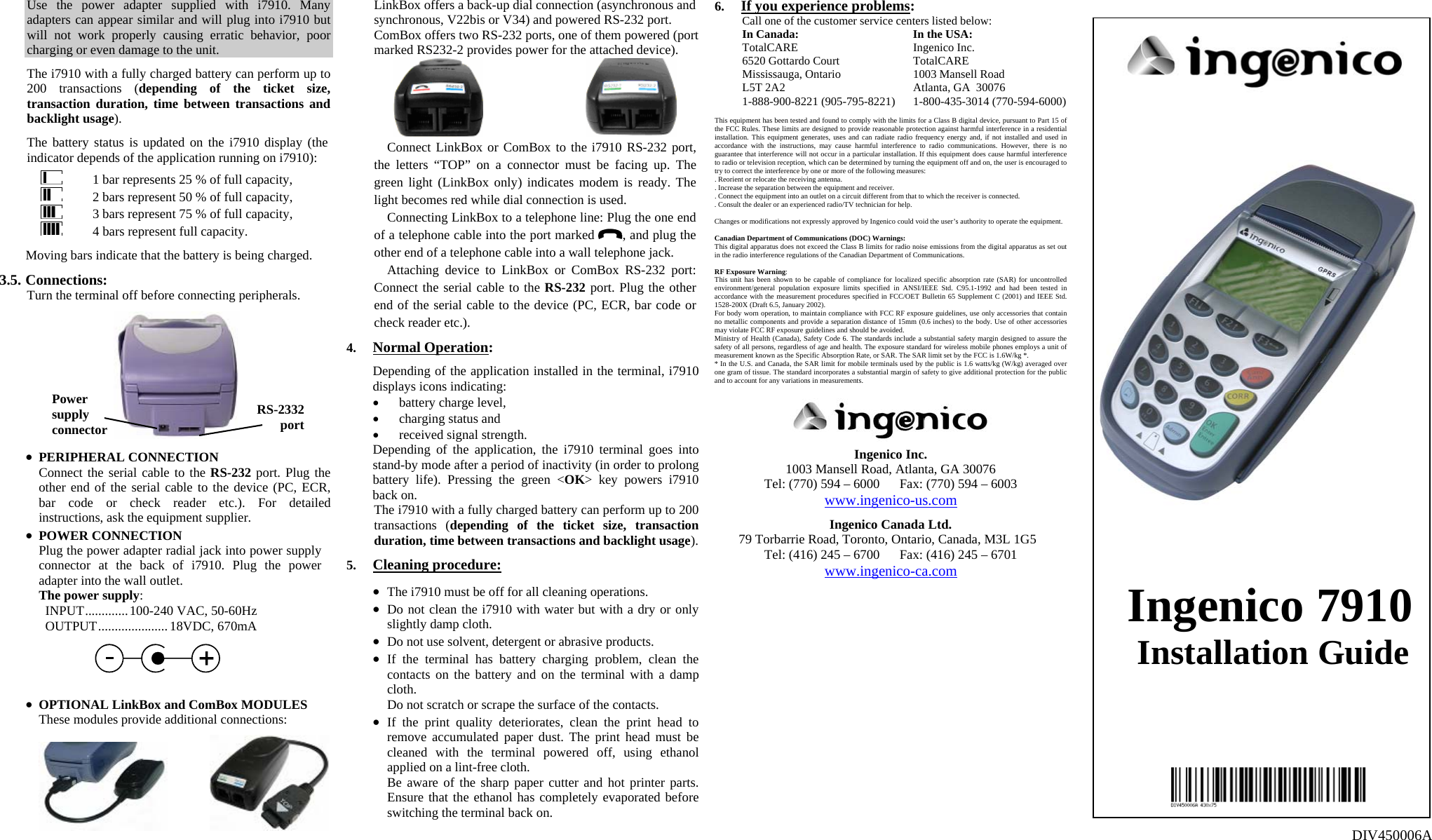 Use the power adapter supplied with i7910. Many adapters can appear similar and will plug into i7910 but will not work properly causing erratic behavior, poor charging or even damage to the unit.  The i7910 with a fully charged battery can perform up to 200 transactions (depending of the ticket size, transaction duration, time between transactions and backlight usage).  The battery status is updated on the i7910 display (the indicator depends of the application running on i7910):    1 bar represents 25 % of full capacity,    2 bars represent 50 % of full capacity,    3 bars represent 75 % of full capacity,    4 bars represent full capacity.  Moving bars indicate that the battery is being charged.  3.5. Connections: Turn the terminal off before connecting peripherals.    • PERIPHERAL CONNECTION Connect the serial cable to the RS-232 port. Plug the other end of the serial cable to the device (PC, ECR, bar code or check reader etc.). For detailed instructions, ask the equipment supplier. • POWER CONNECTION Plug the power adapter radial jack into power supply connector at the back of i7910. Plug the power adapter into the wall outlet. The power supply: INPUT.............100-240 VAC, 50-60Hz OUTPUT..................... 18VDC, 670mA     • OPTIONAL LinkBox and ComBox MODULES These modules provide additional connections:    LinkBox offers a back-up dial connection (asynchronous and synchronous, V22bis or V34) and powered RS-232 port. ComBox offers two RS-232 ports, one of them powered (port marked RS232-2 provides power for the attached device).   Connect LinkBox or ComBox to the i7910 RS-232 port, the letters “TOP” on a connector must be facing up. The green light (LinkBox only) indicates modem is ready. The light becomes red while dial connection is used. Connecting LinkBox to a telephone line: Plug the one end of a telephone cable into the port marked  , and plug the other end of a telephone cable into a wall telephone jack. Attaching device to LinkBox or ComBox RS-232 port: Connect the serial cable to the RS-232 port. Plug the other end of the serial cable to the device (PC, ECR, bar code or check reader etc.).  4. Normal Operation:  Depending of the application installed in the terminal, i7910 displays icons indicating: • battery charge level, • charging status and • received signal strength. Depending of the application, the i7910 terminal goes into stand-by mode after a period of inactivity (in order to prolong battery life). Pressing the green &lt;OK&gt; key powers i7910 back on. The i7910 with a fully charged battery can perform up to 200 transactions (depending of the ticket size, transaction duration, time between transactions and backlight usage).  5. Cleaning procedure:  • The i7910 must be off for all cleaning operations. • Do not clean the i7910 with water but with a dry or only slightly damp cloth. • Do not use solvent, detergent or abrasive products. • If the terminal has battery charging problem, clean the contacts on the battery and on the terminal with a damp cloth. Do not scratch or scrape the surface of the contacts. • If the print quality deteriorates, clean the print head to remove accumulated paper dust. The print head must be cleaned with the terminal powered off, using ethanol applied on a lint-free cloth. Be aware of the sharp paper cutter and hot printer parts. Ensure that the ethanol has completely evaporated before switching the terminal back on.   6. If you experience problems: Call one of the customer service centers listed below:  In Canada:  In the USA:  TotalCARE  Ingenico Inc.   6520 Gottardo Court  TotalCARE   Mississauga, Ontario  1003 Mansell Road    L5T 2A2  Atlanta, GA  30076   1-888-900-8221 (905-795-8221)  1-800-435-3014 (770-594-6000)  This equipment has been tested and found to comply with the limits for a Class B digital device, pursuant to Part 15 of the FCC Rules. These limits are designed to provide reasonable protection against harmful interference in a residential installation. This equipment generates, uses and can radiate radio frequency energy and, if not installed and used in accordance with the instructions, may cause harmful interference to radio communications. However, there is no guarantee that interference will not occur in a particular installation. If this equipment does cause harmful interference to radio or television reception, which can be determined by turning the equipment off and on, the user is encouraged to try to correct the interference by one or more of the following measures: . Reorient or relocate the receiving antenna. . Increase the separation between the equipment and receiver. . Connect the equipment into an outlet on a circuit different from that to which the receiver is connected. . Consult the dealer or an experienced radio/TV technician for help.  Changes or modifications not expressly approved by Ingenico could void the user’s authority to operate the equipment.  Canadian Department of Communications (DOC) Warnings: This digital apparatus does not exceed the Class B limits for radio noise emissions from the digital apparatus as set out in the radio interference regulations of the Canadian Department of Communications.  RF Exposure Warning: This unit has been shown to be capable of compliance for localized specific absorption rate (SAR) for uncontrolled environment/general population exposure limits specified in ANSI/IEEE Std. C95.1-1992 and had been tested in accordance with the measurement procedures specified in FCC/OET Bulletin 65 Supplement C (2001) and IEEE Std. 1528-200X (Draft 6.5, January 2002). For body worn operation, to maintain compliance with FCC RF exposure guidelines, use only accessories that contain no metallic components and provide a separation distance of 15mm (0.6 inches) to the body. Use of other accessories may violate FCC RF exposure guidelines and should be avoided. Ministry of Health (Canada), Safety Code 6. The standards include a substantial safety margin designed to assure the safety of all persons, regardless of age and health. The exposure standard for wireless mobile phones employs a unit of measurement known as the Specific Absorption Rate, or SAR. The SAR limit set by the FCC is 1.6W/kg *. * In the U.S. and Canada, the SAR limit for mobile terminals used by the public is 1.6 watts/kg (W/kg) averaged over one gram of tissue. The standard incorporates a substantial margin of safety to give additional protection for the public and to account for any variations in measurements.     Ingenico Inc. 1003 Mansell Road, Atlanta, GA 30076 Tel: (770) 594 – 6000      Fax: (770) 594 – 6003 www.ingenico-us.com  Ingenico Canada Ltd. 79 Torbarrie Road, Toronto, Ontario, Canada, M3L 1G5 Tel: (416) 245 – 6700      Fax: (416) 245 – 6701 www.ingenico-ca.com             Ingenico 7910 Installation Guide             DIV450006A Power supply connector RS-2332 port  