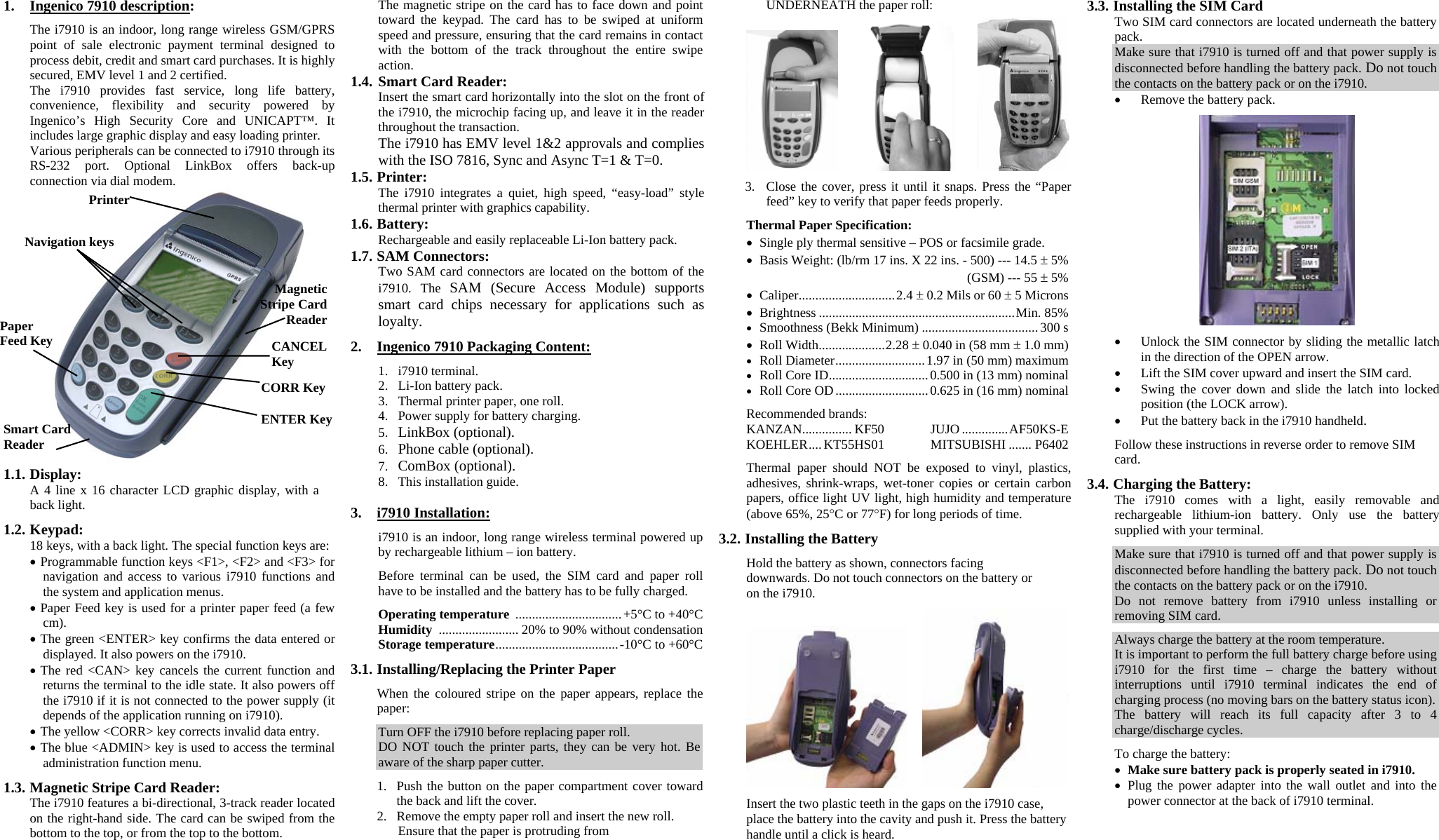 1. Ingenico 7910 description:  The i7910 is an indoor, long range wireless GSM/GPRS point of sale electronic payment terminal designed to process debit, credit and smart card purchases. It is highly secured, EMV level 1 and 2 certified. The i7910 provides fast service, long life battery, convenience, flexibility and security powered by Ingenico’s High Security Core and UNICAPT™. It includes large graphic display and easy loading printer. Various peripherals can be connected to i7910 through its RS-232 port. Optional LinkBox offers back-up connection via dial modem.  1.1. Display: A 4 line x 16 character LCD graphic display, with a back light.  1.2. Keypad: 18 keys, with a back light. The special function keys are: • Programmable function keys &lt;F1&gt;, &lt;F2&gt; and &lt;F3&gt; for navigation and access to various i7910 functions and the system and application menus. • Paper Feed key is used for a printer paper feed (a few cm). • The green &lt;ENTER&gt; key confirms the data entered or displayed. It also powers on the i7910. • The red &lt;CAN&gt; key cancels the current function and returns the terminal to the idle state. It also powers off the i7910 if it is not connected to the power supply (it depends of the application running on i7910). • The yellow &lt;CORR&gt; key corrects invalid data entry. • The blue &lt;ADMIN&gt; key is used to access the terminal administration function menu.  1.3. Magnetic Stripe Card Reader: The i7910 features a bi-directional, 3-track reader located on the right-hand side. The card can be swiped from the bottom to the top, or from the top to the bottom. The magnetic stripe on the card has to face down and point toward the keypad. The card has to be swiped at uniform speed and pressure, ensuring that the card remains in contact with the bottom of the track throughout the entire swipe action. 1.4. Smart Card Reader: Insert the smart card horizontally into the slot on the front of the i7910, the microchip facing up, and leave it in the reader throughout the transaction. The i7910 has EMV level 1&amp;2 approvals and complies with the ISO 7816, Sync and Async T=1 &amp; T=0. 1.5. Printer: The i7910 integrates a quiet, high speed, “easy-load” style thermal printer with graphics capability. 1.6. Battery: Rechargeable and easily replaceable Li-Ion battery pack. 1.7. SAM Connectors: Two SAM card connectors are located on the bottom of the i7910. The SAM (Secure Access Module) supports smart card chips necessary for applications such as loyalty.  2. Ingenico 7910 Packaging Content:  1. i7910 terminal. 2. Li-Ion battery pack. 3. Thermal printer paper, one roll. 4. Power supply for battery charging. 5. LinkBox (optional). 6. Phone cable (optional). 7. ComBox (optional). 8. This installation guide.  3. i7910 Installation:  i7910 is an indoor, long range wireless terminal powered up by rechargeable lithium – ion battery.  Before terminal can be used, the SIM card and paper roll have to be installed and the battery has to be fully charged.  Operating temperature  ................................+5°C to +40°C Humidity ........................ 20% to 90% without condensation Storage temperature.....................................-10°C to +60°C  3.1. Installing/Replacing the Printer Paper  When the coloured stripe on the paper appears, replace the paper:  Turn OFF the i7910 before replacing paper roll. DO NOT touch the printer parts, they can be very hot. Be aware of the sharp paper cutter.   1. Push the button on the paper compartment cover toward the back and lift the cover. 2. Remove the empty paper roll and insert the new roll. Ensure that the paper is protruding from UNDERNEATH the paper roll:        3. Close the cover, press it until it snaps. Press the “Paper feed” key to verify that paper feeds properly.  Thermal Paper Specification: • Single ply thermal sensitive – POS or facsimile grade. • Basis Weight: (lb/rm 17 ins. X 22 ins. - 500) --- 14.5 ± 5%   (GSM) --- 55 ± 5% • Caliper.............................2.4 ± 0.2 Mils or 60 ± 5 Microns • Brightness ...........................................................Min. 85% • Smoothness (Bekk Minimum) ...................................300 s • Roll Width....................2.28 ± 0.040 in (58 mm ± 1.0 mm) • Roll Diameter...........................1.97 in (50 mm) maximum • Roll Core ID..............................0.500 in (13 mm) nominal • Roll Core OD............................0.625 in (16 mm) nominal  Recommended brands: KANZAN............... KF50 JUJO ..............AF50KS-E KOEHLER....KT55HS01 MITSUBISHI ....... P6402  Thermal paper should NOT be exposed to vinyl, plastics, adhesives, shrink-wraps, wet-toner copies or certain carbon papers, office light UV light, high humidity and temperature (above 65%, 25°C or 77°F) for long periods of time.  3.2. Installing the Battery  Hold the battery as shown, connectors facing downwards. Do not touch connectors on the battery or on the i7910.      Insert the two plastic teeth in the gaps on the i7910 case, place the battery into the cavity and push it. Press the battery handle until a click is heard. 3.3. Installing the SIM Card  Two SIM card connectors are located underneath the battery pack. Make sure that i7910 is turned off and that power supply is disconnected before handling the battery pack. Do not touch the contacts on the battery pack or on the i7910.  • Remove the battery pack.    • Unlock the SIM connector by sliding the metallic latch in the direction of the OPEN arrow. • Lift the SIM cover upward and insert the SIM card. • Swing the cover down and slide the latch into locked position (the LOCK arrow). • Put the battery back in the i7910 handheld.  Follow these instructions in reverse order to remove SIM card.  3.4. Charging the Battery: The i7910 comes with a light, easily removable and rechargeable lithium-ion battery. Only use the battery supplied with your terminal.  Make sure that i7910 is turned off and that power supply is disconnected before handling the battery pack. Do not touch the contacts on the battery pack or on the i7910. Do not remove battery from i7910 unless installing or removing SIM card.  Always charge the battery at the room temperature. It is important to perform the full battery charge before using i7910 for the first time – charge the battery without interruptions until i7910 terminal indicates the end of charging process (no moving bars on the battery status icon). The battery will reach its full capacity after 3 to 4 charge/discharge cycles.  To charge the battery: • Make sure battery pack is properly seated in i7910. • Plug the power adapter into the wall outlet and into the power connector at the back of i7910 terminal.   Navigation keys Printer  CANCEL Key CORR Key ENTER Key Paper Feed Key Magnetic Stripe Card Reader Smart Card Reader 