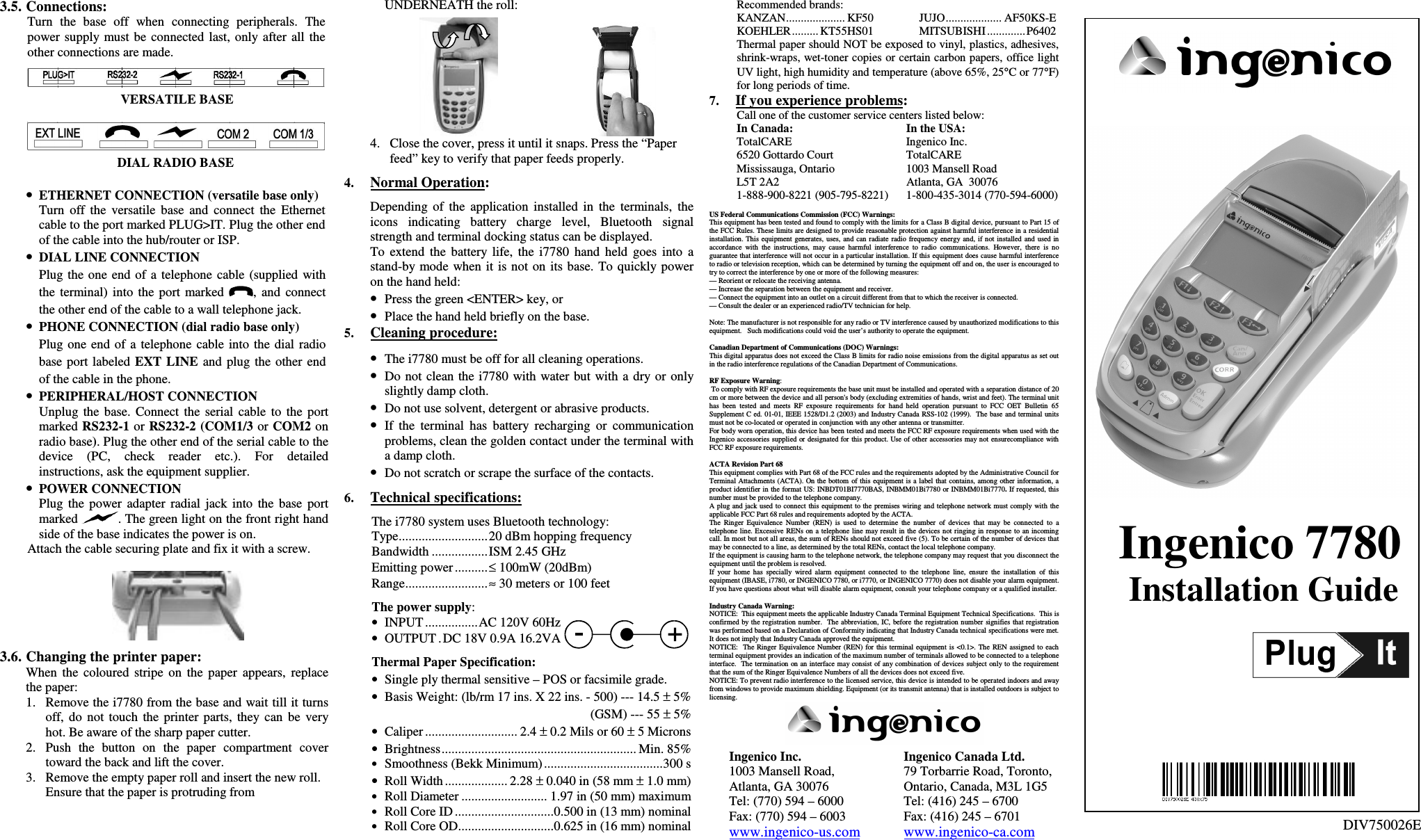 3.5. Connections:Turn  the  base  off  when  connecting  peripherals.  Thepower supply must be  connected  last,  only  after  all  theother connections are made.VERSATILE BASEDIAL RADIO BASE• ETHERNET CONNECTION (versatile base only)Turn  off  the  versatile  base  and  connect  the  Ethernetcable to the port marked PLUG&gt;IT. Plug the other endof the cable into the hub/router or ISP.• DIAL LINE CONNECTIONPlug  the one  end  of  a  telephone  cable  (supplied withthe  terminal)  into  the  port  marked  ,  and  connectthe other end of the cable to a wall telephone jack.• PHONE CONNECTION (dial radio base only)Plug  one  end  of  a  telephone  cable  into  the  dial  radiobase port  labeled  EXT  LINE  and  plug  the  other  endof the cable in the phone.• PERIPHERAL/HOST CONNECTIONUnplug  the  base.  Connect  the  serial  cable  to  the  portmarked RS232-1 or RS232-2 (COM1/3 or COM2 onradio base). Plug the other end of the serial cable to thedevice  (PC,  check  reader  etc.).  For  detailedinstructions, ask the equipment supplier.• POWER CONNECTIONPlug  the  power  adapter  radial  jack  into  the  base  portmarked  . The green light on the front right handside of the base indicates the power is on.Attach the cable securing plate and fix it with a screw.3.6. Changing the printer paper:When  the  coloured  stripe  on  the  paper  appears,  replacethe paper:1. Remove the i7780 from the base and wait till it turnsoff,  do  not  touch  the  printer  parts,  they  can  be  veryhot. Be aware of the sharp paper cutter.2. Push  the  button  on  the  paper  compartment  covertoward the back and lift the cover.3. Remove the empty paper roll and insert the new roll.Ensure that the paper is protruding fromUNDERNEATH the roll:4. Close the cover, press it until it snaps. Press the “Paperfeed” key to verify that paper feeds properly.4. Normal Operation:Depending  of  the  application  installed  in  the  terminals,  theicons  indicating  battery  charge  level,  Bluetooth  signalstrength and terminal docking status can be displayed.To  extend  the  battery  life,  the  i7780 hand  held  goes  into  astand-by mode  when  it  is not on its base. To quickly poweron the hand held:• Press the green &lt;ENTER&gt; key, or• Place the hand held briefly on the base.5. Cleaning procedure:• The i7780 must be off for all cleaning operations.• Do not clean  the i7780 with  water but  with a dry or  onlyslightly damp cloth.• Do not use solvent, detergent or abrasive products.• If  the  terminal  has  battery  recharging  or  communicationproblems, clean the golden contact under the terminal witha damp cloth.• Do not scratch or scrape the surface of the contacts.6. Technical specifications:The i7780 system uses Bluetooth technology:Type...........................20 dBm hopping frequencyBandwidth .................ISM 2.45 GHzEmitting power ..........≤ 100mW (20dBm)Range.........................≈ 30 meters or 100 feetThe power supply:• INPUT ................AC 120V 60Hz• OUTPUT . DC 18V 0.9A 16.2VAThermal Paper Specification:• Single ply thermal sensitive – POS or facsimile grade.• Basis Weight: (lb/rm 17 ins. X 22 ins. - 500) --- 14.5 ± 5%(GSM) --- 55 ± 5%• Caliper ............................ 2.4 ± 0.2 Mils or 60 ± 5 Microns• Brightness........................................................... Min. 85%• Smoothness (Bekk Minimum)....................................300 s• Roll Width ................... 2.28 ± 0.040 in (58 mm ± 1.0 mm)• Roll Diameter .......................... 1.97 in (50 mm) maximum• Roll Core ID ..............................0.500 in (13 mm) nominal• Roll Core OD.............................0.625 in (16 mm) nominalRecommended brands:KANZAN.................... KF50 JUJO................... AF50KS-EKOEHLER......... KT55HS01 MITSUBISHI ............. P6402Thermal paper should NOT be exposed to vinyl, plastics, adhesives,shrink-wraps, wet-toner copies or certain carbon papers, office lightUV light, high humidity and temperature (above 65%, 25°C or 77°F)for long periods of time.7. If you experience problems:Call one of the customer service centers listed below:In Canada: In the USA:TotalCARE Ingenico Inc.6520 Gottardo Court TotalCAREMississauga, Ontario 1003 Mansell RoadL5T 2A2 Atlanta, GA  300761-888-900-8221 (905-795-8221) 1-800-435-3014 (770-594-6000)US Federal Communications Commission (FCC) Warnings:This equipment has been tested and found to comply with the limits for a Class B digital device, pursuant to Part 15 ofthe FCC Rules. These limits are designed to provide reasonable protection against harmful interference in a residentialinstallation. This equipment generates, uses,  and  can radiate radio  frequency  energy and,  if not  installed and used  inaccordance  with  the  instructions,  may  cause  harmful  interference  to  radio  communications.  However,  there  is  noguarantee that interference will not occur in a particular installation. If this  equipment does cause harmful interferenceto radio or television reception, which can be determined by turning the equipment off and on, the user is encouraged totry to correct the interference by one or more of the following measures:— Reorient or relocate the receiving antenna.— Increase the separation between the equipment and receiver.— Connect the equipment into an outlet on a circuit different from that to which the receiver is connected.— Consult the dealer or an experienced radio/TV technician for help.Note: The manufacturer is not responsible for any radio or TV interference caused by unauthorized modifications to thisequipment.   Such modifications could void the user’s authority to operate the equipment.Canadian Department of Communications (DOC) Warnings:This digital apparatus does not exceed the Class B limits for radio noise emissions from the digital apparatus as set outin the radio interference regulations of the Canadian Department of Communications.RF Exposure Warning: To comply with RF exposure requirements the base unit must be installed and operated with a separation distance of 20cm or more between the device and all person&apos;s body (excluding extremities of hands, wrist and feet). The terminal unithas  been  tested  and  meets  RF  exposure  requirements  for  hand  held  operation  pursuant  to  FCC  OET  Bulletin  65Supplement C  ed. 01-01, IEEE 1528/D1.2 (2003) and Industry Canada RSS-102 (1999).  The base and terminal unitsmust not be co-located or operated in conjunction with any other antenna or transmitter.For body worn operation, this device has been tested and meets the FCC RF exposure requirements when used with theIngenico accessories supplied or designated for this product. Use of other accessories may not  ensurecompliance withFCC RF exposure requirements.ACTA Revision Part 68This equipment complies with Part 68 of the FCC rules and the requirements adopted by the Administrative Council forTerminal Attachments (ACTA). On the bottom of this equipment is a label that contains, among other information, aproduct identifier in the format US: INBDT01BI7770BAS, INBMM01Bi7780 or INBMM01Bi7770. If requested, thisnumber must be provided to the telephone company.A plug and jack used  to connect this  equipment  to the premises wiring and telephone network must  comply  with theapplicable FCC Part 68 rules and requirements adopted by the ACTA.The  Ringer  Equivalence  Number  (REN)  is  used  to  determine  the  number  of  devices  that  may  be  connected  to  atelephone line. Excessive RENs on a telephone line may result in  the devices not ringing in response to an incomingcall. In most but not all areas, the sum of RENs should not exceed five (5). To be certain of the number of devices thatmay be connected to a line, as determined by the total RENs, contact the local telephone company.If the equipment is causing harm to the telephone network, the telephone company may request that you disconnect theequipment until the problem is resolved.If  your  home  has  specially  wired  alarm  equipment  connected  to  the  telephone  line,  ensure  the  installation  of  thisequipment (IBASE, i7780, or INGENICO 7780, or i7770, or INGENICO 7770) does not disable your alarm equipment.If you have questions about what will disable alarm equipment, consult your telephone company or a qualified installer.Industry Canada Warning:NOTICE:  This equipment meets the applicable Industry Canada Terminal Equipment Technical Specifications.  This isconfirmed by the registration number.   The abbreviation,  IC, before the registration number  signifies that registrationwas performed based on a Declaration of Conformity indicating that Industry Canada technical specifications were met.It does not imply that Industry Canada approved the equipment.NOTICE:   The Ringer Equivalence Number (REN) for  this terminal equipment  is &lt;0.1&gt;. The  REN assigned to  eachterminal equipment provides an indication of the maximum number of terminals allowed to be connected to a telephoneinterface.  The termination  on an interface may consist of any combination of devices subject only to the  requirementthat the sum of the Ringer Equivalence Numbers of all the devices does not exceed five.NOTICE: To prevent radio interference to the licensed service, this device is intended to be operated indoors and awayfrom windows to provide maximum shielding. Equipment (or its transmit antenna) that is installed outdoors is subject tolicensing.Ingenico Inc. Ingenico Canada Ltd.1003 Mansell Road,  79 Torbarrie Road, Toronto,Atlanta, GA 30076 Ontario, Canada, M3L 1G5Tel: (770) 594 – 6000 Tel: (416) 245 – 6700Fax: (770) 594 – 6003 Fax: (416) 245 – 6701www.ingenico-us.com www.ingenico-ca.comIngenico 7780Installation GuideDIV750026E