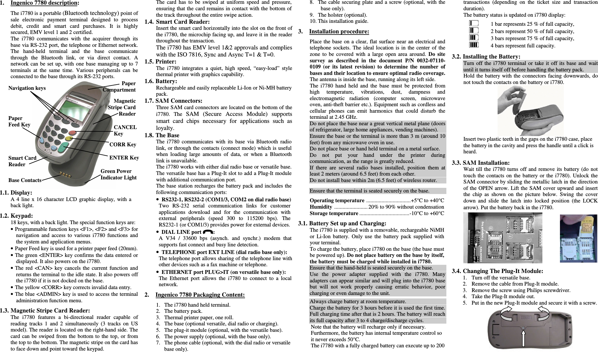 1. Ingenico 7780 description:The i7780 is a portable (Bluetooth technology) point ofsale  electronic  payment  terminal  designed  to  processdebit,  credit  and  smart  card  purchases.  It  is  highlysecured, EMV level 1 and 2 certified.The  i7780  communicates  with  the  acquirer  through  itsbase via RS-232 port, the telephone or Ethernet network.The  hand-held  terminal  and  the  base  communicatethrough  the  Bluetooth  link,  or  via  direct  contact.  Anetwork can be set  up,  with  one  base  managing  up  to  7terminals  at  the  same  time.  Various  peripherals  can  beconnected to the base through its RS-232 ports.1.1. Display:A 4  line  x  16  character  LCD  graphic  display,  with  aback light.1.2. Keypad:18 keys, with a back light. The special function keys are:• Programmable function keys &lt;F1&gt;, &lt;F2&gt; and &lt;F3&gt; fornavigation  and  access  to  various  i7780  functions  andthe system and application menus.• Paper Feed key is used for a printer paper feed (20mm).• The green &lt;ENTER&gt; key confirms the data entered ordisplayed. It also powers on the i7780.• The  red  &lt;CAN&gt;  key  cancels  the  current  function  andreturns the terminal to the idle state. It also powers offthe i7780 if it is not docked on the base.• The yellow &lt;CORR&gt; key corrects invalid data entry.• The blue &lt;ADMIN&gt; key is used to access the terminaladministration function menu.1.3. Magnetic Stripe Card Reader:The  i7780  features  a  bi-directional  reader  capable  ofreading  tracks  1  and  2  simultaneously  (3  tracks  on  USmodel). The reader is located on the right-hand side. Thecard can  be  swiped  from  the  bottom to  the  top,  or  fromthe top to the bottom. The magnetic stripe on the card hasto face down and point toward the keypad.The  card  has  to  be  swiped  at  uniform  speed  and  pressure,ensuring that the card remains in contact with the bottom ofthe track throughout the entire swipe action.1.4. Smart Card Reader:Insert the smart card horizontally into the slot on the front ofthe i7780, the microchip facing up, and leave it in the readerthroughout the transaction.The i7780 has EMV level 1&amp;2 approvals and complieswith the ISO 7816, Sync and Async T=1 &amp; T=0.1.5. Printer:The  i7780  integrates  a  quiet,  high  speed,  “easy-load”  stylethermal printer with graphics capability.1.6. Battery:Rechargeable and easily replaceable Li-Ion or Ni-MH batterypack.1.7. SAM Connectors:Three SAM card connectors are located on the bottom of thei7780.  The  SAM  (Secure  Access  Module)  supportssmart  card  chips  necessary  for  applications  such  asloyalty.1.8. The BaseThe  i7780  communicates  with  its  base  via  Bluetooth  radiolink, or through the contacts (connect mode) which is usefulwhen  loading  large  amounts  of  data,  or  when  a  Bluetoothlink is unavailable.The i7780 works with either dial radio base or versatile base.The versatile base has a Plug-It slot to add a Plug-It modulewith additional communication port.The base station recharges the battery pack and includes thefollowing communication ports:• RS232-1, RS232-2 (COM1/3, COM2 on dial radio base)Two  RS-232  serial  communication  links  for  customerapplications  download  and  for  the  communication  withexternal  peripherals  (speed  300  to  115200  bps).  TheRS232-1 (or COM1/3) provides power for external devices.• DIAL LINE port  :A  V34  /  33600  bps  (asynch.  and  synchr.)  modem  thatsupports fast connect and busy line detection.• TELEPHONE port EXT LINE (dial radio base only):The telephone port allows sharing of the telephone line withother devices such as a fax machine or telephone.• ETHERNET port PLUG&gt;IT (on versatile base only):The  Ethernet  port  allows  the  i7780  to  connect  to  a  localnetwork.2. Ingenico 7780 Packaging Content:1. The i7780 hand held terminal.2. The battery pack.3. Thermal printer paper, one roll.4. The base (optional versatile, dial radio or charging).5. The plug-it module (optional, with the versatile base).6. The power supply (optional, with the base only).7. The phone cable (optional, with the dial radio or versatilebase only).8. The cable securing plate and a screw (optional,  with  thebase only).9. The holster (optional).10. This installation guide.3. Installation procedure:Place the base on a clear, flat surface near  an  electrical andtelephone  sockets. The  ideal  location  is  in  the  center  of  thezone  to  be  covered  with  a  large  open  area  around. Do  sitesurvey  as  described  in  the  document  P/N  0032-07110-0109  (or  its  latest  revision)  to  determine  the  number  ofbases and their location to ensure optimal radio coverage.The antenna is inside the base, running along its left side.The  i7780  hand  held  and  the  base  must  be  protected  fromhigh  temperature,  vibrations,  dust,  dampness  andelectromagnetic  radiation  (computer  screen,  microwaveoven, anti-theft barrier etc.). Equipment such as cordless andcellular  phones  can  emit  harmonics  that  could  disturb  theterminal at 2.45 GHz.Do not place the base near a great vertical metal plane (doorsof refrigerator, large home appliances, vending machines).Ensure the base or the terminal is more than 3 m (around 10feet) from any microwave oven in use.Do not place base or hand held terminal on a metal surface.Do  not  put  your  hand  under  the  printer  duringcommunication, as the range is greatly reduced.If  there  are  several  radio  bases  installed,  position  them  atleast 2 meters (around 6.5 feet) from each other.Do not install base within 2m (6.5 feet) of wireless router.Ensure that the terminal is seated securely on the base.Operating temperature ................................+5°C to +40°CHumidity ........................ 20% to 90% without condensationStorage temperature ....................................-10°C to +60°C3.1. Battery Set up and Charging:The i7780 is supplied with a removable, rechargeable NiMHor  Li-Ion  battery.  Only  use  the  battery  pack  supplied  withyour terminal.To charge the battery, place i7780 on the base (the base mustbe powered up). Do not place battery on the base by itself,the battery must be charged while installed in i7780.Ensure that the hand-held is seated securely on the base.Use  the  power  adapter  supplied  with  the  i7780.  Manyadapters can appear similar and will plug into the i7780 basebut  will  not  work  properly  causing  erratic  behavior,  poorcharging or even damage to the unit.Always charge battery at room temperature.Charge the battery for 3 hours before it is used the first time.Full charging time after that is 2 hours. The battery will reachits full capacity after 3 to 4 charge/discharge cycles.Note that the battery will recharge only if necessary.Furthermore, the battery has internal temperature control soit never exceeds 50°C.The i7780 with a fully charged battery can execute up to 200transactions  (depending  on  the  ticket  size  and  transactionduration).The battery status is updated on i7780 display:1 bar represents 25 % of full capacity,2 bars represent 50 % of full capacity,3 bars represent 75 % of full capacity,4 bars represent full capacity.3.2. Installing the Battery:Turn  off  the  i7780  terminal  or take  it  off  its  base  and  waituntil it turns itself off before handling the battery pack.Hold the battery with the  connectors facing downwards, donot touch the contacts on the battery or i7780.Insert two plastic teeth in the gaps on the i7780 case, placethe battery in the cavity and press the handle until a click isheard.3.3. SAM Installation:Wait till the  i7780  turns  off and  remove  its  battery (do  nottouch  the  contacts  on  the  battery or  the  i7780).  Unlock theSAM connector by sliding the metallic latch in the directionof the OPEN  arrow. Lift the SAM cover upward and insertthe  chip  as  shown  on  the  picture  below.  Swing  the  coverdown  and  slide  the  latch  into  locked  position  (the  LOCKarrow). Put the battery back in the i7780.3.4. Changing The Plug-It Module:1. Turn off the versatile base.2. Remove the cable from Plug-It module.3. Remove the screw using Philips screwdriver.4. Take the Plug-It module out.5. Put in the new Plug-It module and secure it with a screw.Navigation keys PaperCompartmentCANCELKeyCORR KeyENTER KeyBase ContactsPaperFeed KeyMagneticStripe CardReaderSmart CardReaderGreen PowerIndicator Light