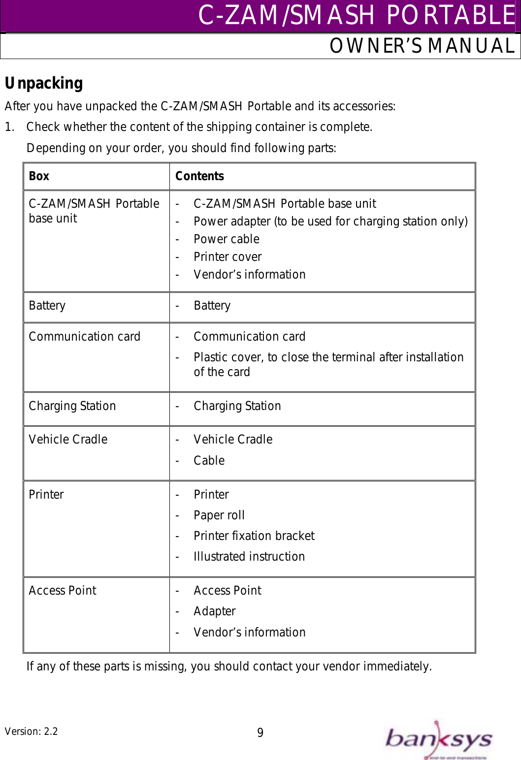 C-ZAM/SMASH PORTABLEOWNER’S MANUAL Unpacking After you have unpacked the C-ZAM/SMASH Portable and its accessories: 1.  Check whether the content of the shipping container is complete. Depending on your order, you should find following parts: Box Contents C-ZAM/SMASH Portable base unit  -  C-ZAM/SMASH Portable base unit -  Power adapter (to be used for charging station only)- Power cable - Printer cover - Vendor’s information Battery - Battery Communication card  -  Communication card -  Plastic cover, to close the terminal after installation of the card Charging Station  -  Charging Station Vehicle Cradle  -  Vehicle Cradle - Cable Printer - Printer - Paper roll -  Printer fixation bracket - Illustrated instruction Access Point  -  Access Point - Adapter - Vendor’s information If any of these parts is missing, you should contact your vendor immediately.   Version: 2.2  9