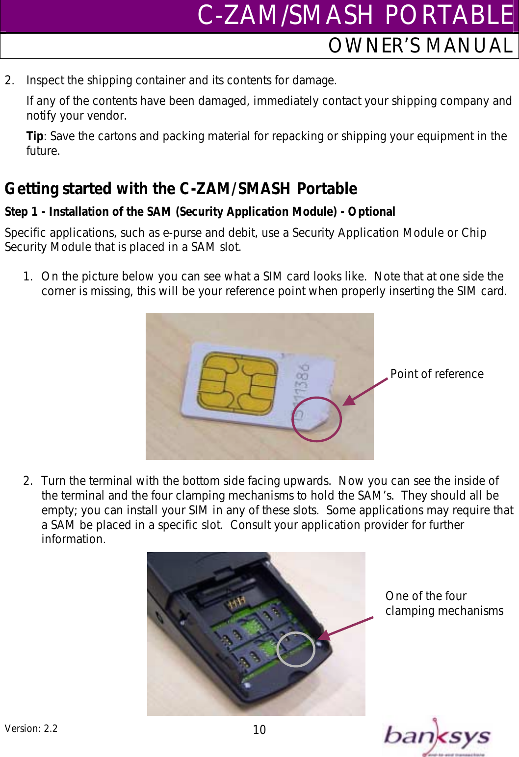 C-ZAM/SMASH PORTABLEOWNER’S MANUAL 2.  Inspect the shipping container and its contents for damage. If any of the contents have been damaged, immediately contact your shipping company and notify your vendor. Tip: Save the cartons and packing material for repacking or shipping your equipment in the future.  Getting started with the C-ZAM/SMASH Portable Step 1 - Installation of the SAM (Security Application Module) - Optional Specific applications, such as e-purse and debit, use a Security Application Module or Chip Security Module that is placed in a SAM slot.  1.  On the picture below you can see what a SIM card looks like.  Note that at one side the corner is missing, this will be your reference point when properly inserting the SIM card.  Point of reference  2.  Turn the terminal with the bottom side facing upwards.  Now you can see the inside of the terminal and the four clamping mechanisms to hold the SAM’s.  They should all be empty; you can install your SIM in any of these slots.  Some applications may require that a SAM be placed in a specific slot.  Consult your application provider for further information. One of the four clamping mechanisms Version: 2.2  10