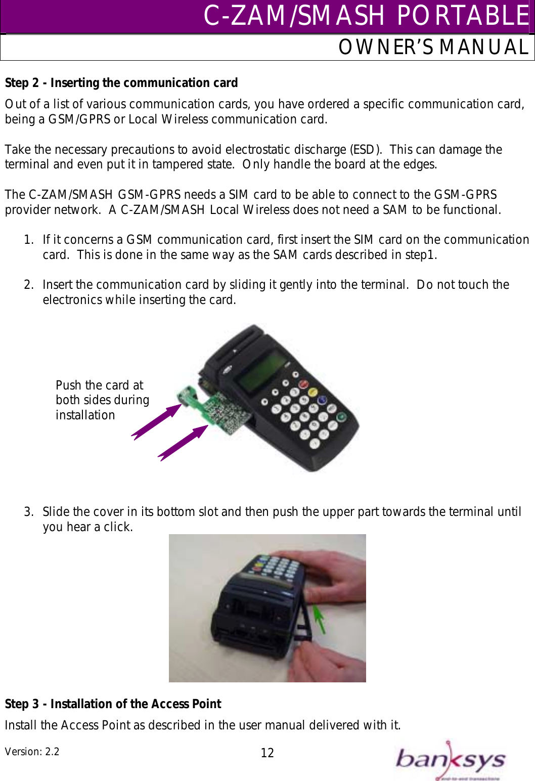 C-ZAM/SMASH PORTABLEOWNER’S MANUAL Step 2 - Inserting the communication card Out of a list of various communication cards, you have ordered a specific communication card, being a GSM/GPRS or Local Wireless communication card.  Take the necessary precautions to avoid electrostatic discharge (ESD).  This can damage the terminal and even put it in tampered state.  Only handle the board at the edges.  The C-ZAM/SMASH GSM-GPRS needs a SIM card to be able to connect to the GSM-GPRS provider network.  A C-ZAM/SMASH Local Wireless does not need a SAM to be functional.    1.  If it concerns a GSM communication card, first insert the SIM card on the communication card.  This is done in the same way as the SAM cards described in step1.  2.  Insert the communication card by sliding it gently into the terminal.  Do not touch the electronics while inserting the card.  Push the card at both sides during installation    3.  Slide the cover in its bottom slot and then push the upper part towards the terminal until you hear a click.   Step 3 - Installation of the Access Point Install the Access Point as described in the user manual delivered with it. Version: 2.2  12