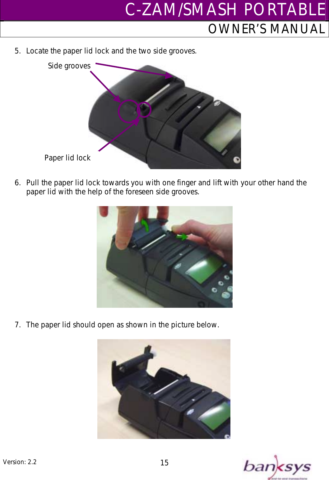 C-ZAM/SMASH PORTABLEOWNER’S MANUAL 5.  Locate the paper lid lock and the two side grooves.  6.  Pull the paper lid lock towards you with one finger and lift with your other hand the paper lid with the help of the foreseen side grooves.  7.  The paper lid should open as shown in the picture below.    Side grooves Paper lid lock  Version: 2.2  15