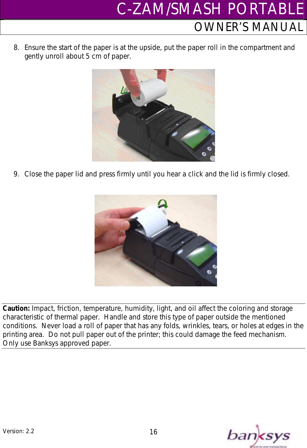 C-ZAM/SMASH PORTABLEOWNER’S MANUAL 8.  Ensure the start of the p r roll in the compartment and gently unroll about 5 cm of paper.  aper is at the upside, put the pape  9.  Close the paper lid and press firmly until you hear a click and the lid is firmly closed.    Caution: Impact, friction, temperature, humidity, light, and oil affect the coloring and storage characteristic of thermal paper.  Handle and store this type of paper outside the mentioned conditions.  Never load a roll of paper that has any folds, wrinkles, tears, or holes at edges in the printing area.  Do not pull paper out of the printer; this could damage the feed mechanism.  Only use Banksys approved paper.  Version: 2.2  16