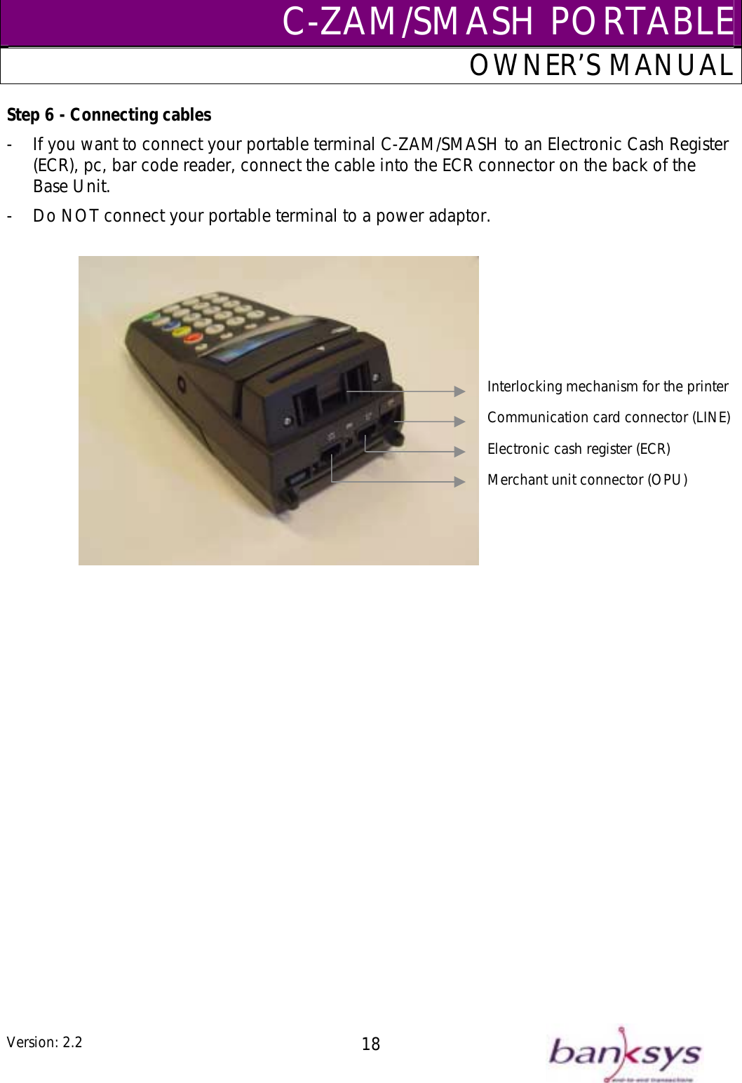 C-ZAM/SMASH PORTABLEOWNER’S MANUAL -  rminal C-ZAM/SMASH to an Electronic Cash Register Bas-  o NOT connect your portable terminal to a power adaptor.  Step 6 - Connecting cables If you want to connect your portable te(ECR), pc, bar code reader, connect the cable into the ECR connector on the back of the e Unit. D   Interlocking mechanism for the printerCommunication card connector (LINE)Electronic cash register (ECR)Merchant unit connector (OPU)Version: 2.2  18