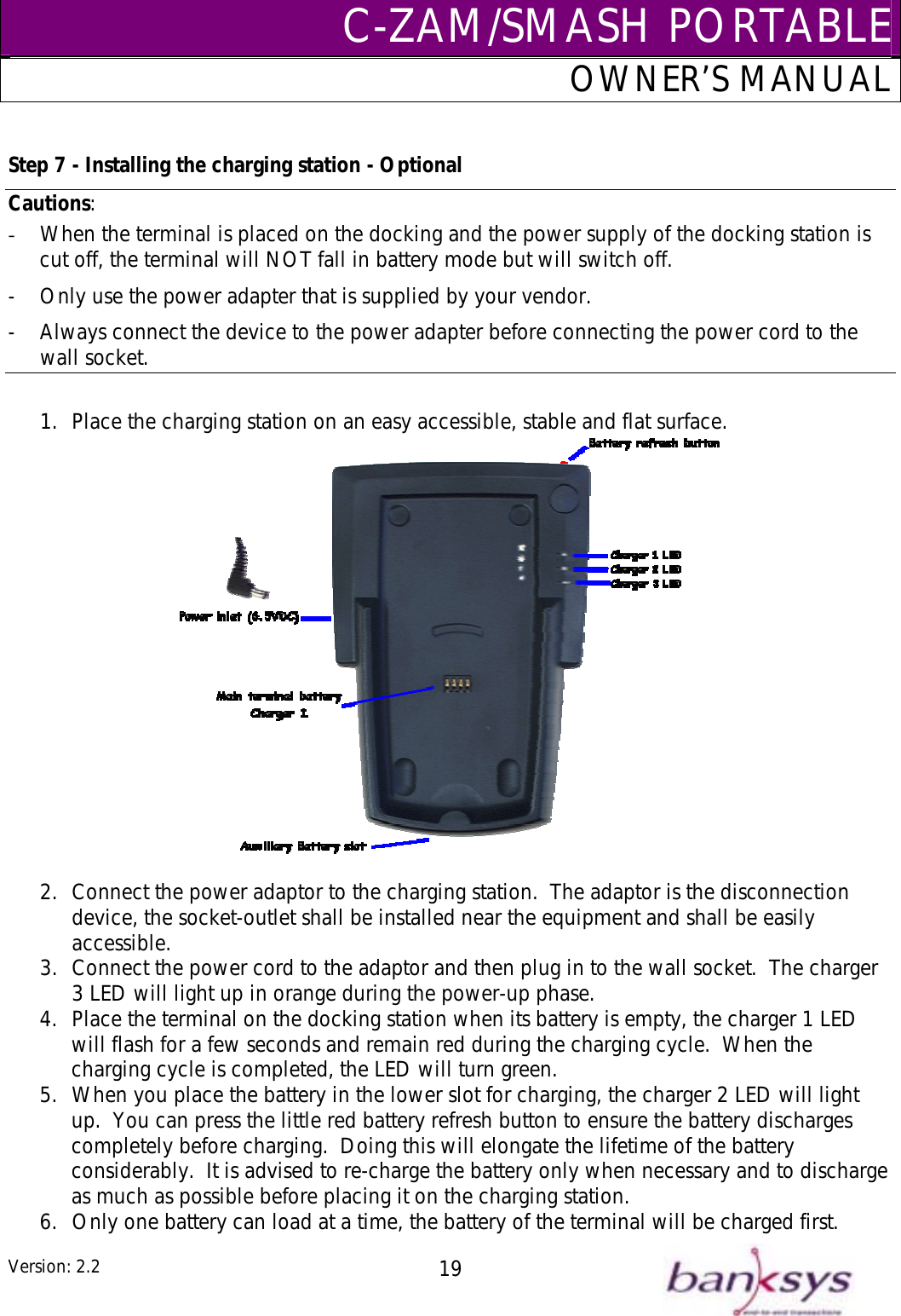 C-ZAM/SMASH PORTABLEOWNER’S MANUAL Cau Step 7 - Installing the charging station - Optional tions:  When the te-  rminal is placed on the docking and the power supply of the docking station is tch off. Only use the power adapter that is supplied by your vendor.   -  Always connect the device to the power adapter before connecting the power cord to the wall socket. cut off, the terminal will NOT fall in battery mode but will swi-  1.  Place the charging station on an easy accessible, stable and flat surface.     2.  Connect the power adaptor to the charging station.  The adaptor is the disconnection device, the socket-outlet shall be installed near the equipment and shall be easily accessible. 3.  Connect the power cord to the adaptor and then plug in to the wall socket.  The charger 3 LED will light up in orange during the power-up phase. 4.  Place the terminal on the docking station when its battery is empty, the charger 1 LED will flash for a few seconds and remain red during the charging cycle.  When the charging cycle is completed, the LED will turn green.   5.  When you place the battery in the lower slot for charging, the charger 2 LED will light up.  You can press the little red battery refresh button to ensure the battery discharges completely before charging.  Doing this will elongate the lifetime of the battery considerably.  It is advised to re-charge the battery only when necessary and to discharge as much as possible before placing it on the charging station. 6.  Only one battery can load at a time, the battery of the terminal will be charged first. Version: 2.2  19