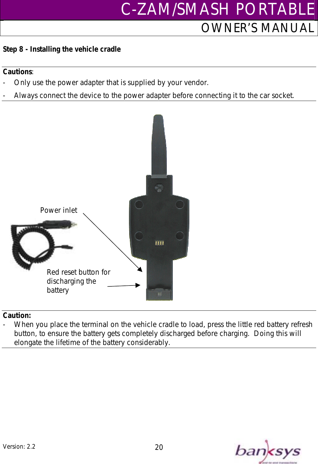 C-ZAM/SMASH PORTABLEOWNER’S MANUAL tep 8 - Installing the vehicle cradle S Cautions:  -  Only use the power adapter that is supplied by your vendor.   Always connect the device to the power adapter before connecting it t-  o the car socket.    CaPower inlet Red reset button for discharging the battery ution:  en you place the terminal on the vehicle cradle to load, press the little red battery ton, to ensur-  Wh refresh but e the battery gets completely discharged before charging.  Doing this will elongate the lifetime of the battery considerably.    Version: 2.2  20