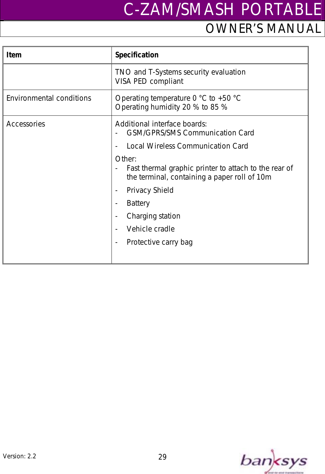 C-ZAM/SMASH PORTABLEOWNER’S MANUAL Item Specification TNO and T-Systems security evaluation VISA PED compliant Environmental conditions  Operating temperature 0 °C to +50 °C to 85 %  Operating humidity 20 % Accessories  -  GSM/GPRS/SMS Communication Card -  Local Wireless Communication Card e terminal, containing a paper roll of 10m - Ch i- Veh lAdditional interface boards: Other: -  Fast thermal graphic printer to attach to the rear of th- Privacy Shield - Battery arg ng station ic e cradle -  Protective carry bag    Version: 2.2  29