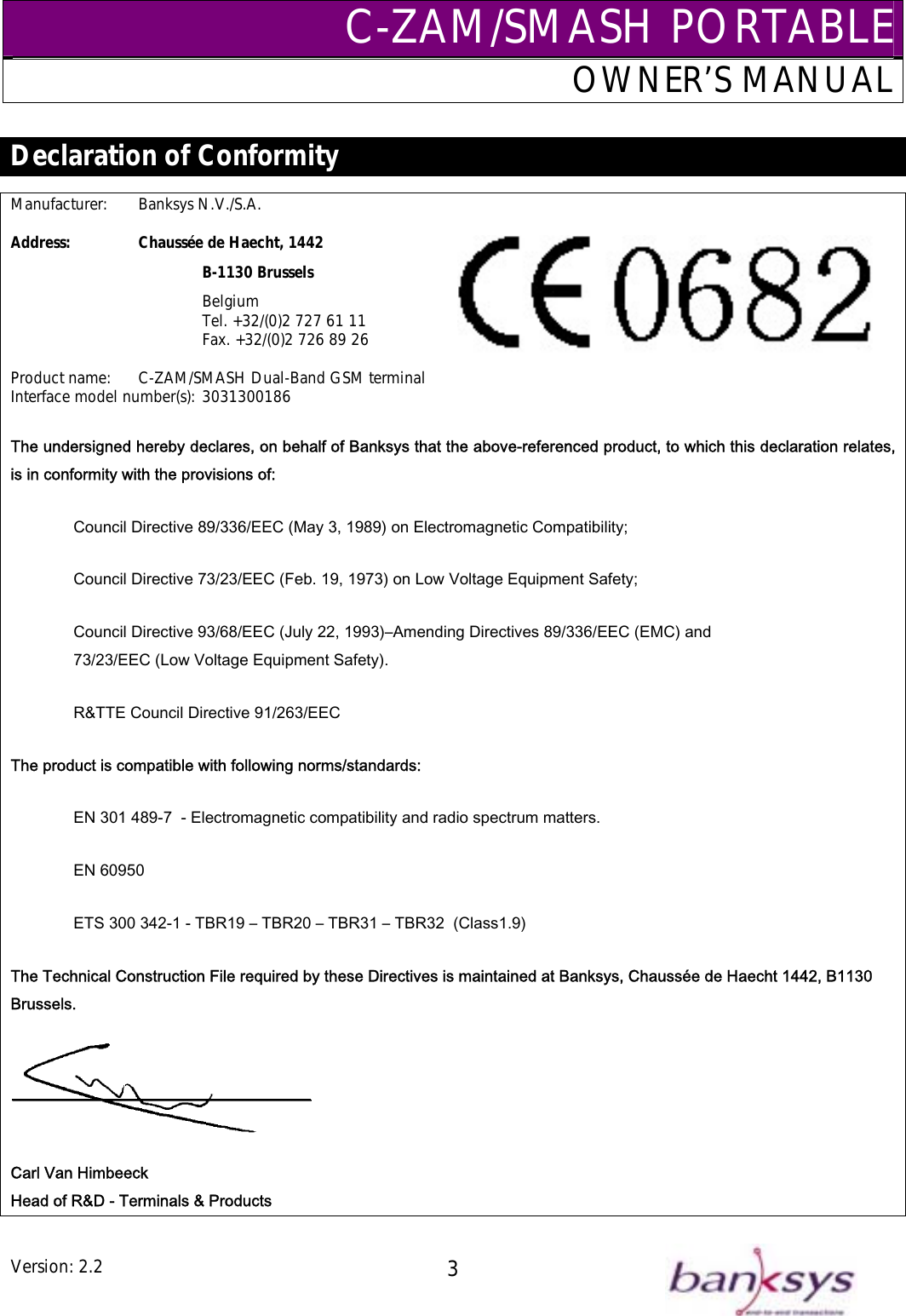 C-ZAM/SMASH PORTABLEOWNER’S MANUAL  Declaration of Conformity  Manufacturer:   Banksys N.V./S.A.  Address:   Chaussée de Haecht, 1442    B-1130 Brussels    Belgium       Tel. +32/(0)2 727 61 11       Fax. +32/(0)2 726 89 26  Product name:  C-ZAM/SMASH Dual-Band GSM terminal Interface model number(s): 3031300186 The undersigned hereby declares, on behalf of Banksys that the above-referenced product, to which this declaration relates, is in conformity with the provisions of: Council Directive 89/336/EEC (May 3, 1989) on Electromagnetic Compatibility; Council Directive 73/23/EEC (Feb. 19, 1973) on Low Voltage Equipment Safety; Council Directive 93/68/EEC (July 22, 1993)–Amending Directives 89/336/EEC (EMC) and  73/23/EEC (Low Voltage Equipment Safety).  R&amp;TTE Council Directive 91/263/EEC The product is compatible with following norms/standards: EN 301 489-7  - Electromagnetic compatibility and radio spectrum matters. EN 60950 ETS 300 342-1 - TBR19 – TBR20 – TBR31 – TBR32  (Class1.9) The Technical Construction File required by these Directives is maintained at Banksys, Chaussée de Haecht 1442, B1130 Brussels.  Carl Van Himbeeck Head of R&amp;D - Terminals &amp; Products Version: 2.2  3