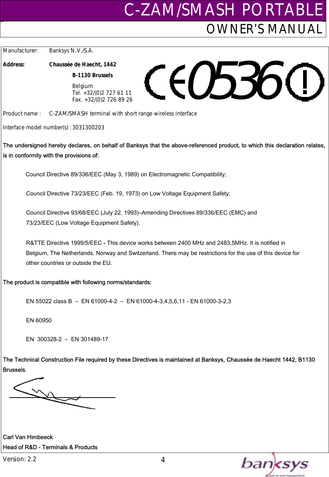 C-ZAM/SMASH PORTABLEOWNER’S MANUAL Version: 2.2  4Manufacturer:   Banksys N.V./S.A.  Address:   Chaussée de Haecht, 1442    B-1130 Brussels    Belgium       Tel. +32/(0)2 727 61 11       Fax. +32/(0)2 726 89 26  Product name :  C-ZAM/SMASH terminal with short range wireless interface  0536    Interface model number(s) : 3031300203 The undersigned hereby declares, on behalf of Banksys that the above-referenced product, to which this declaration relates, is in conformity with the provisions of: Council Directive 89/336/EEC (May 3, 1989) on Electromagnetic Compatibility; Council Directive 73/23/EEC (Feb. 19, 1973) on Low Voltage Equipment Safety; Council Directive 93/68/EEC (July 22, 1993)–Amending Directives 89/336/EEC (EMC) and  73/23/EEC (Low Voltage Equipment Safety).   R&amp;TTE Directive 1999/5/EEC - This device works between 2400 MHz and 2483,5MHz. It is notified in  Belgium, The Netherlands, Norway and Switzerland. There may be restrictions for the use of this device for  other countries or outside the EU. The product is compatible with following norms/standards: EN 55022 class B  –  EN 61000-4-2  –  EN 61000-4-3,4,5,6,11 - EN 61000-3-2,3   EN 60950 EN  300328-2  –  EN 301489-17  The Technical Construction File required by these Directives is maintained at Banksys, Chaussée de Haecht 1442, B1130 Brussels.    Carl Van Himbeeck Head of R&amp;D - Terminals &amp; Products 